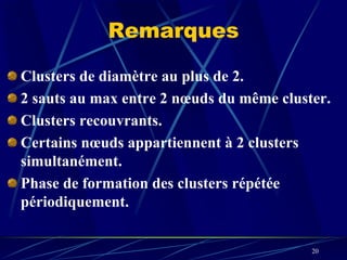 Remarques

Clusters de diamètre au plus de 2.
2 sauts au max entre 2 nœuds du même cluster.
Clusters recouvrants.
Certains nœuds appartiennent à 2 clusters
simultanément.
Phase de formation des clusters répétée
périodiquement.


                                          20
 