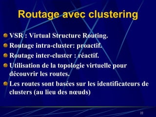 Routage avec clustering
VSR : Virtual Structure Routing.
Routage intra-cluster: proactif.
Routage inter-cluster : réactif.
Utilisation de la topologie virtuelle pour
découvrir les routes.
Les routes sont basées sur les identificateurs de
clusters (au lieu des nœuds)

                                              22
 
