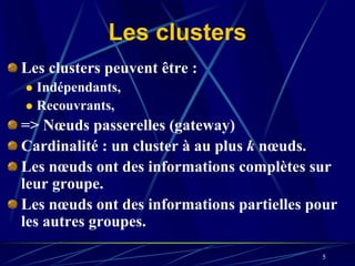 Les clusters
Les clusters peuvent être :
  Indépendants,
  Recouvrants,
=> Nœuds passerelles (gateway)
Cardinalité : un cluster à au plus k nœuds.
Les nœuds ont des informations complètes sur
leur groupe.
Les nœuds ont des informations partielles pour
les autres groupes.

                                           5
 