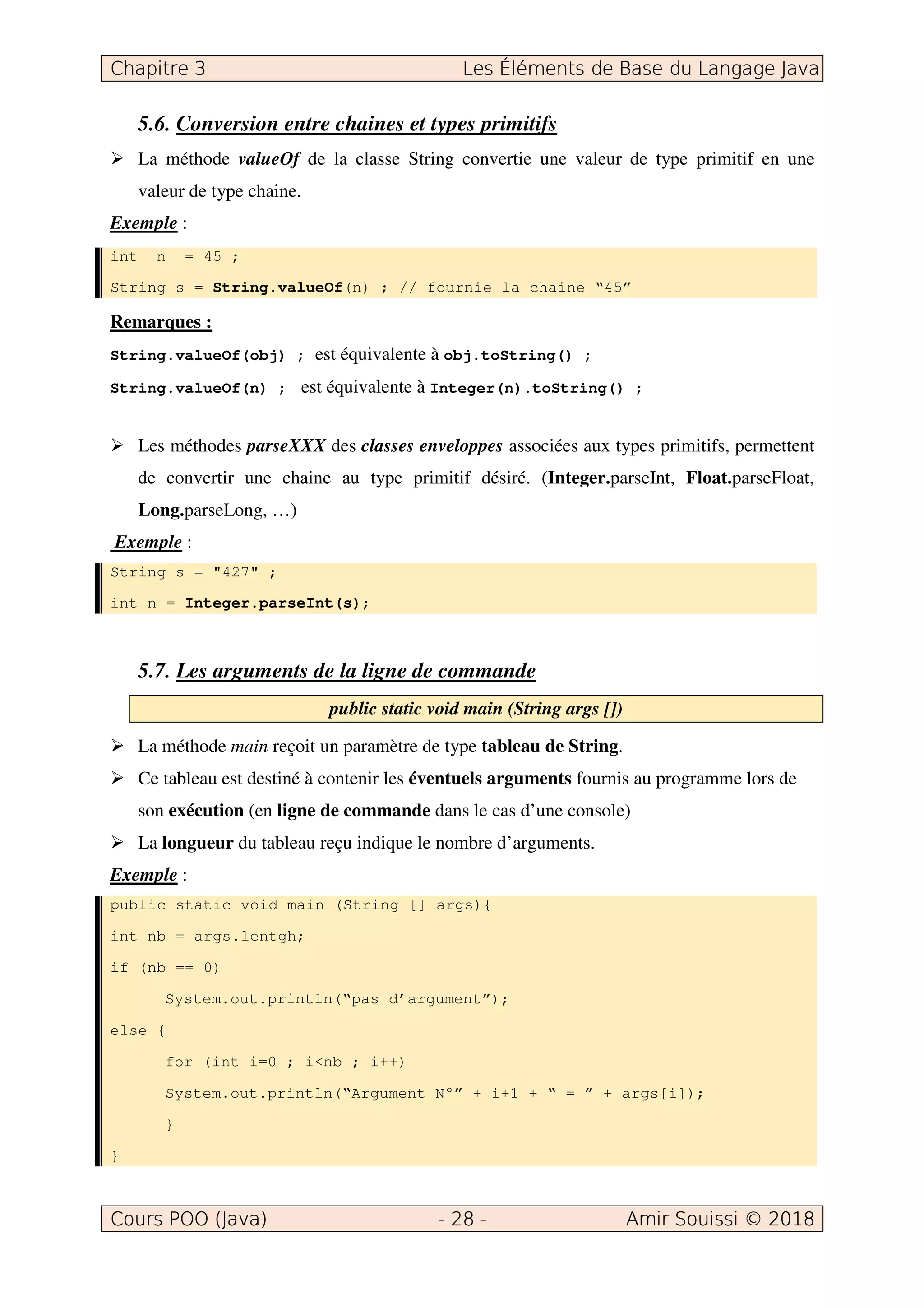 5.6. Conversion entre chaines et types primitifs
La méthode valueOf de la classe String convertie une valeur de type primitif en une
valeur de type chaine.
Exemple :
int n = 45 ;
String s = String.valueOf(n) ; // fournie la chaine “45”
Remarques :
String.valueOf(obj) ; est équivalente à obj.toString() ;
String.valueOf(n) ; est équivalente à Integer(n).toString() ;
Les méthodes parseXXX des classes enveloppes associées aux types primitifs, permettent
de convertir une chaine au type primitif désiré. (Integer.parseInt, Float.parseFloat,
Long.parseLong, …)
Exemple :
String s = "427" ;
int n = Integer.parseInt(s);
5.7. Les arguments de la ligne de commande
public static void main (String args [])
La méthode main reçoit un paramètre de type tableau de String.
Ce tableau est destiné à contenir les éventuels arguments fournis au programme lors de
son exécution (en ligne de commande dans le cas d’une console)
La longueur du tableau reçu indique le nombre d’arguments.
Exemple :
public static void main (String [] args){
int nb = args.lentgh;
if (nb == 0)
System.out.println(“pas d’argument”);
else {
for (int i=0 ; i<nb ; i++)
System.out.println(“Argument N°” + i+1 + “ = ” + args[i]);
}
}
 