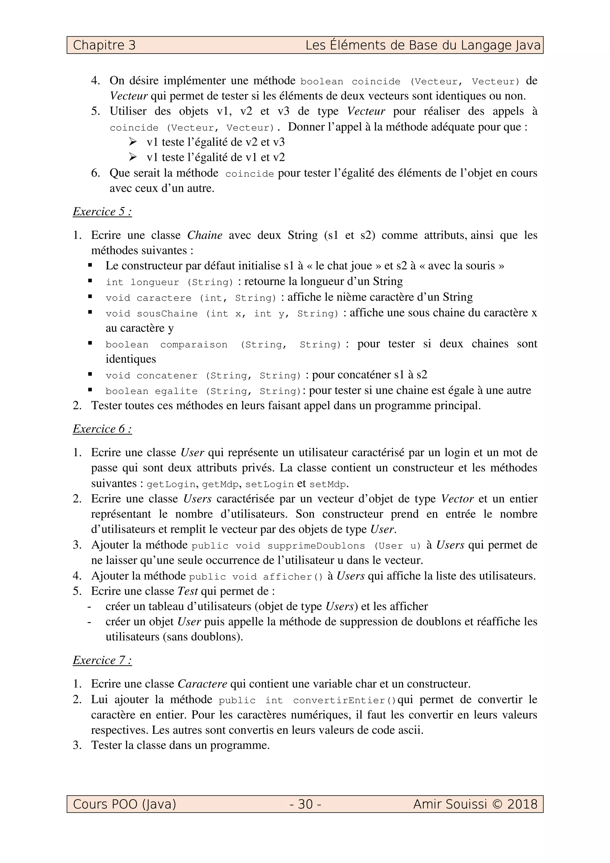 4. On désire implémenter une méthode boolean coincide (Vecteur, Vecteur) de
Vecteur qui permet de tester si les éléments de deux vecteurs sont identiques ou non.
5. Utiliser des objets v1, v2 et v3 de type Vecteur pour réaliser des appels à
coincide (Vecteur, Vecteur). Donner l’appel à la méthode adéquate pour que :
v1 teste l’égalité de v2 et v3
v1 teste l’égalité de v1 et v2
6. Que serait la méthode coincide pour tester l’égalité des éléments de l’objet en cours
avec ceux d’un autre.
Exercice 5 :
1. Ecrire une classe Chaine avec deux String (s1 et s2) comme attributs, ainsi que les
méthodes suivantes :
Le constructeur par défaut initialise s1 à « le chat joue » et s2 à « avec la souris »
int longueur (String) : retourne la longueur d’un String
void caractere (int, String) : affiche le nième caractère d’un String
void sousChaine (int x, int y, String) : affiche une sous chaine du caractère x
au caractère y
boolean comparaison (String, String) : pour tester si deux chaines sont
identiques
void concatener (String, String) : pour concaténer s1 à s2
boolean egalite (String, String): pour tester si une chaine est égale à une autre
2. Tester toutes ces méthodes en leurs faisant appel dans un programme principal.
Exercice 6 :
1. Ecrire une classe User qui représente un utilisateur caractérisé par un login et un mot de
passe qui sont deux attributs privés. La classe contient un constructeur et les méthodes
suivantes : getLogin, getMdp, setLogin et setMdp.
2. Ecrire une classe Users caractérisée par un vecteur d’objet de type Vector et un entier
représentant le nombre d’utilisateurs. Son constructeur prend en entrée le nombre
d’utilisateurs et remplit le vecteur par des objets de type User.
3. Ajouter la méthode public void supprimeDoublons (User u) à Users qui permet de
ne laisser qu’une seule occurrence de l’utilisateur u dans le vecteur.
4. Ajouter la méthode public void afficher() à Users qui affiche la liste des utilisateurs.
5. Ecrire une classe Test qui permet de :
- créer un tableau d’utilisateurs (objet de type Users) et les afficher
- créer un objet User puis appelle la méthode de suppression de doublons et réaffiche les
utilisateurs (sans doublons).
Exercice 7 :
1. Ecrire une classe Caractere qui contient une variable char et un constructeur.
2. Lui ajouter la méthode public int convertirEntier()qui permet de convertir le
caractère en entier. Pour les caractères numériques, il faut les convertir en leurs valeurs
respectives. Les autres sont convertis en leurs valeurs de code ascii.
3. Tester la classe dans un programme.
 