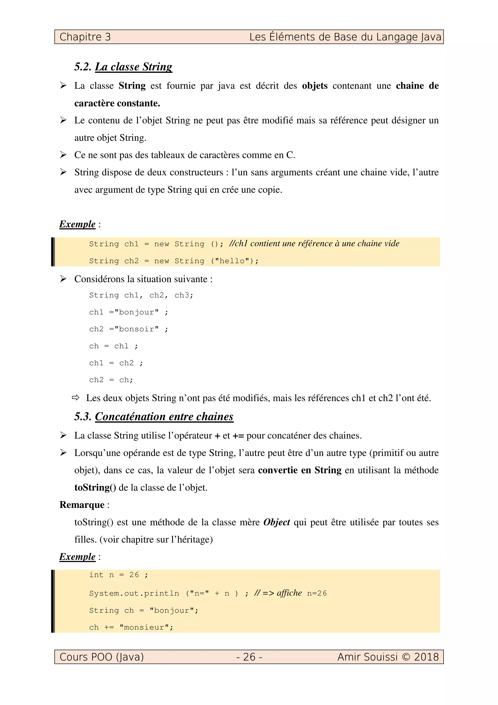 5.2. La classe String
La classe String est fournie par java est décrit des objets contenant une chaine de
caractère constante.
Le contenu de l’objet String ne peut pas être modifié mais sa référence peut désigner un
autre objet String.
Ce ne sont pas des tableaux de caractères comme en C.
String dispose de deux constructeurs : l’un sans arguments créant une chaine vide, l’autre
avec argument de type String qui en crée une copie.
Exemple :
String ch1 = new String (); //ch1 contient une référence à une chaine vide
String ch2 = new String ("hello");
Considérons la situation suivante :
String ch1, ch2, ch3;
ch1 ="bonjour" ;
ch2 ="bonsoir" ;
ch = ch1 ;
ch1 = ch2 ;
ch2 = ch;
Les deux objets String n’ont pas été modifiés, mais les références ch1 et ch2 l’ont été.
5.3. Concaténation entre chaines
La classe String utilise l’opérateur + et += pour concaténer des chaines.
Lorsqu’une opérande est de type String, l’autre peut être d’un autre type (primitif ou autre
objet), dans ce cas, la valeur de l’objet sera convertie en String en utilisant la méthode
toString() de la classe de l’objet.
Remarque :
toString() est une méthode de la classe mère Object qui peut être utilisée par toutes ses
filles. (voir chapitre sur l’héritage)
Exemple :
int n = 26 ;
System.out.println ("n=" + n ) ; // => affiche n=26
String ch = "bonjour";
ch += "monsieur";
 