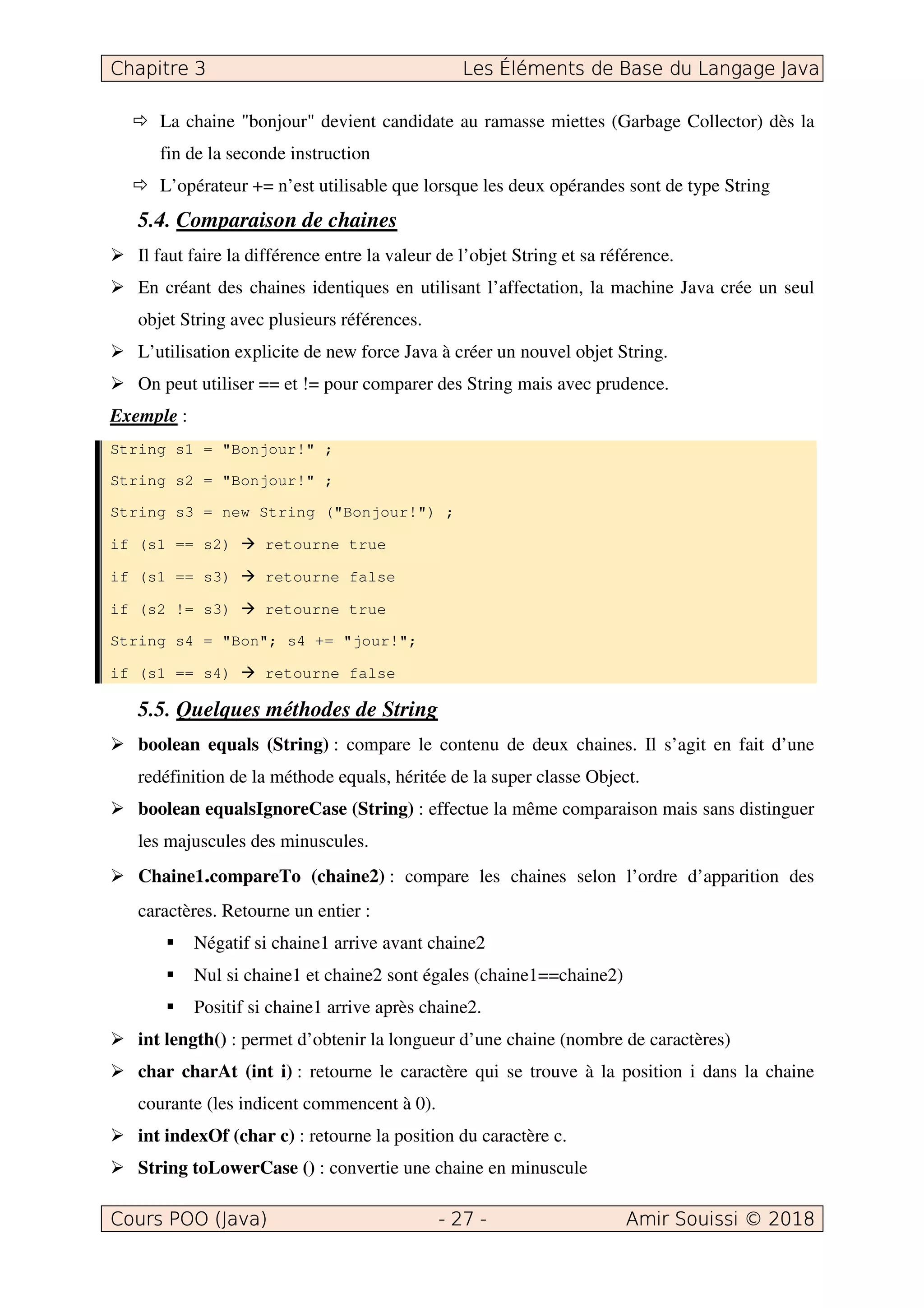 La chaine "bonjour" devient candidate au ramasse miettes (Garbage Collector) dès la
fin de la seconde instruction
L’opérateur += n’est utilisable que lorsque les deux opérandes sont de type String
5.4. Comparaison de chaines
Il faut faire la différence entre la valeur de l’objet String et sa référence.
En créant des chaines identiques en utilisant l’affectation, la machine Java crée un seul
objet String avec plusieurs références.
L’utilisation explicite de new force Java à créer un nouvel objet String.
On peut utiliser == et != pour comparer des String mais avec prudence.
Exemple :
String s1 = "Bonjour!" ;
String s2 = "Bonjour!" ;
String s3 = new String ("Bonjour!") ;
if (s1 == s2) retourne true
if (s1 == s3) retourne false
if (s2 != s3) retourne true
String s4 = "Bon"; s4 += "jour!";
if (s1 == s4) retourne false
5.5. Quelques méthodes de String
boolean equals (String) : compare le contenu de deux chaines. Il s’agit en fait d’une
redéfinition de la méthode equals, héritée de la super classe Object.
boolean equalsIgnoreCase (String) : effectue la même comparaison mais sans distinguer
les majuscules des minuscules.
Chaine1.compareTo (chaine2) : compare les chaines selon l’ordre d’apparition des
caractères. Retourne un entier :
Négatif si chaine1 arrive avant chaine2
Nul si chaine1 et chaine2 sont égales (chaine1==chaine2)
Positif si chaine1 arrive après chaine2.
int length() : permet d’obtenir la longueur d’une chaine (nombre de caractères)
char charAt (int i) : retourne le caractère qui se trouve à la position i dans la chaine
courante (les indicent commencent à 0).
int indexOf (char c) : retourne la position du caractère c.
String toLowerCase () : convertie une chaine en minuscule
 