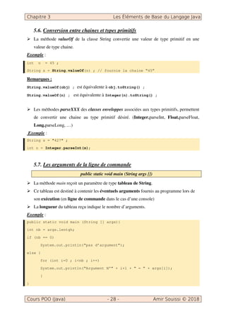 5.6. Conversion entre chaines et types primitifs
La méthode valueOf de la classe String convertie une valeur de type primitif en une
valeur de type chaine.
Exemple :
int n = 45 ;
String s = String.valueOf(n) ; // fournie la chaine “45”
Remarques :
String.valueOf(obj) ; est équivalente à obj.toString() ;
String.valueOf(n) ; est équivalente à Integer(n).toString() ;
Les méthodes parseXXX des classes enveloppes associées aux types primitifs, permettent
de convertir une chaine au type primitif désiré. (Integer.parseInt, Float.parseFloat,
Long.parseLong, …)
Exemple :
String s = "427" ;
int n = Integer.parseInt(s);
5.7. Les arguments de la ligne de commande
public static void main (String args [])
La méthode main reçoit un paramètre de type tableau de String.
Ce tableau est destiné à contenir les éventuels arguments fournis au programme lors de
son exécution (en ligne de commande dans le cas d’une console)
La longueur du tableau reçu indique le nombre d’arguments.
Exemple :
public static void main (String [] args){
int nb = args.lentgh;
if (nb == 0)
System.out.println(“pas d’argument”);
else {
for (int i=0 ; i<nb ; i++)
System.out.println(“Argument N°” + i+1 + “ = ” + args[i]);
}
}
 