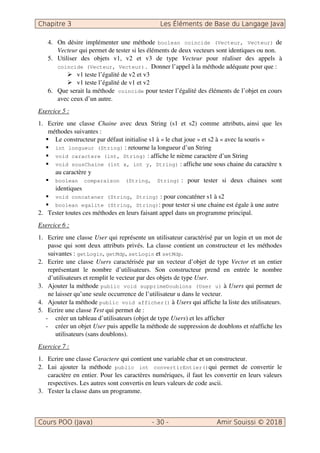 4. On désire implémenter une méthode boolean coincide (Vecteur, Vecteur) de
Vecteur qui permet de tester si les éléments de deux vecteurs sont identiques ou non.
5. Utiliser des objets v1, v2 et v3 de type Vecteur pour réaliser des appels à
coincide (Vecteur, Vecteur). Donner l’appel à la méthode adéquate pour que :
v1 teste l’égalité de v2 et v3
v1 teste l’égalité de v1 et v2
6. Que serait la méthode coincide pour tester l’égalité des éléments de l’objet en cours
avec ceux d’un autre.
Exercice 5 :
1. Ecrire une classe Chaine avec deux String (s1 et s2) comme attributs, ainsi que les
méthodes suivantes :
Le constructeur par défaut initialise s1 à « le chat joue » et s2 à « avec la souris »
int longueur (String) : retourne la longueur d’un String
void caractere (int, String) : affiche le nième caractère d’un String
void sousChaine (int x, int y, String) : affiche une sous chaine du caractère x
au caractère y
boolean comparaison (String, String) : pour tester si deux chaines sont
identiques
void concatener (String, String) : pour concaténer s1 à s2
boolean egalite (String, String): pour tester si une chaine est égale à une autre
2. Tester toutes ces méthodes en leurs faisant appel dans un programme principal.
Exercice 6 :
1. Ecrire une classe User qui représente un utilisateur caractérisé par un login et un mot de
passe qui sont deux attributs privés. La classe contient un constructeur et les méthodes
suivantes : getLogin, getMdp, setLogin et setMdp.
2. Ecrire une classe Users caractérisée par un vecteur d’objet de type Vector et un entier
représentant le nombre d’utilisateurs. Son constructeur prend en entrée le nombre
d’utilisateurs et remplit le vecteur par des objets de type User.
3. Ajouter la méthode public void supprimeDoublons (User u) à Users qui permet de
ne laisser qu’une seule occurrence de l’utilisateur u dans le vecteur.
4. Ajouter la méthode public void afficher() à Users qui affiche la liste des utilisateurs.
5. Ecrire une classe Test qui permet de :
- créer un tableau d’utilisateurs (objet de type Users) et les afficher
- créer un objet User puis appelle la méthode de suppression de doublons et réaffiche les
utilisateurs (sans doublons).
Exercice 7 :
1. Ecrire une classe Caractere qui contient une variable char et un constructeur.
2. Lui ajouter la méthode public int convertirEntier()qui permet de convertir le
caractère en entier. Pour les caractères numériques, il faut les convertir en leurs valeurs
respectives. Les autres sont convertis en leurs valeurs de code ascii.
3. Tester la classe dans un programme.
 