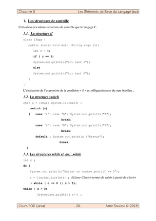 1. Les structures de contrôle
Utilisation des mêmes structures de contrôle que le langage C.
1.1. La structure if
class IfApp {
public static void main (String args []){
int c = 0;
if ( c == 1)
System.out.println(“ici vaut 1”);
else
System.out.println(“ici vaut 0”);
}
}
L’évaluation de l’expression de la condition « if » est obligatoirement de type booléen ;
1.2. La structure switch
char c = (char) System.in.read() ;
switch (c)
{ case ‘a’: case ‘A’: System.out.println(“A”);
break;
case ‘b’: case ‘B’: System.out.println(“B”);
break;
default : System.out.println (“Erreur”);
break;
}
1.3. Les structures while et do…while
int c ;
do {
System.out.println(“Entrez un nombre positif <= 5”);
c = Clavier.lireInt() ; //classe Clavier permet de saisir à partir du clavier
} while ( c <= 0 || c > 5);
while ( c > 0)
System.out.println( c--) ;
 