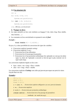 1.4. La structure for
int i;
for (i=0; i<=5; i++)
System.out.println(i);
for (int j =0; j<=5;j++)
System.out.println(j);
j=2; //Erreur, j est local à for
2. Typage en Java
Les types primitifs en Java sont similaires au langage C (int, short, long, float, double,
char, boolean, …)
Les constantes en Java sont déclarées en ajoutant le mot-clé final
Exemple :
final double PI = 3.141592 ;
En java, il y a deux possibilités de conversions des types des variables :
Conversion explicite (nommée casting)
Conversion implicite (3 cas) :
Conversion lors d’une affectation
Conversion lors d’un passage de paramètre
Conversion lors d’une promotion arithmétique (les opérandes ne sont pas du même
type). Le choix de l’opérande à convertir se fait du type le plus restreint vers le
type le plus large.
Les conversions implicites légales en Java sont :
byte short int long float double
char - int long float - double
Les conversions explicites (Casting) sont celles qui peuvent provoquer une perte de valeur.
(exp de float vers int)
Exemples :
int i, j ;
short s =2 ;
float f =1.5 ;
i = (int) f ; //conversion explicite obligatoire car avec perte de données
i =s ; //conversion implicite
f =i/2.0 ; //conversion par promotion arithmétique
j=objet.meth(s) ; //conversion lors d’un passage de paramètres
(méthode : int meth (int arg))
 