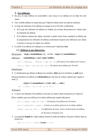 3. Les tableaux
En java, le type tableau est assimilable à une classe et un tableau est un objet de cette
classe.
Une variable tableau ne représente pas l’objet lui-même mais son adresse mémoire
Le type des éléments d’un tableau est unique et il est fixé dès sa définition.
Si le type des éléments du tableau est simple, java stocke directement les valeurs dans
les éléments du tableau
Si le tableau contient des objets construits à partir d’une classe standard ou définie par
le programmeur les éléments du tableau contiennent toujours des références aux objets
à stocker et non pas les objets eux-mêmes
La taille d’un tableau est indiquée à sa création par l’opérateur new.
3.1. Tableau à une dimension
Déclaration : <type> <nomtableau> [ ] ; ou bien <type> [ ] <nomtableau> ;
Définition : <nomtableau> = new <type> [taille] ;
int [] TEntier; TEntier = new int [5];//Création d’un tableau de 5 entiers
float [] TReel = new new float [10]; //Création d’un tableau de 10 réels
Initialisation :
L’initialisation par défaut est 0 pour les nombres, false pour les booléens et null sinon.
On peut initialiser un tableau à la déclaration par une liste de valeurs séparés par virgule et
entre {}
<type> [ ] <nomtableau> = {val1, val2, …, valn} ;
int [ ] notes = {10, 9, 14, 12, 8, 16} ;
Utilisation :
L’accès aux éléments d’un tableau se fait par ses indices dont le premier est l’indice 0.
Deux variables peuvent référencer le même tableau par simple affectation
int [] notes = new int [10] ; //création d’un tableau de 10 entiers
int [] resultats = notes ; // notes et resultats opèrent sur le même tableau
notes = new int [50] ; // redéfinition de notes. notes est désormais un tableau
de 50 entiers initialisés à 0.
La propriété length de l’objet tableau fournit la taille du tableau. On peut l’utiliser dans la
boucle for.
for (i = 0 ; i < notes.length ; i++)
 