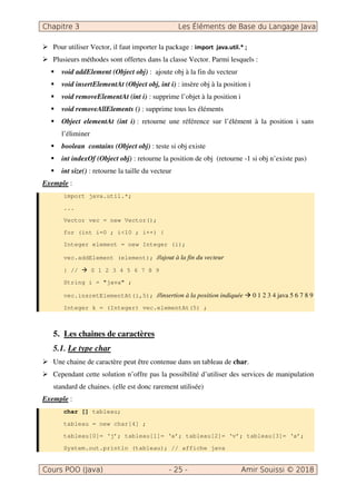 Pour utiliser Vector, il faut importer la package :
Plusieurs méthodes sont offertes dans la classe Vector. Parmi lesquels :
void addElement (Object obj) : ajoute obj à la fin du vecteur
void insertElementAt (Object obj, int i) : insère obj à la position i
void removeElementAt (int i) : supprime l’objet à la position i
void removeAllElements () : supprime tous les éléments
Object elementAt (int i) : retourne une référence sur l’élément à la position i sans
l’éliminer
boolean contains (Object obj) : teste si obj existe
int indexOf (Object obj) : retourne la position de obj (retourne -1 si obj n’existe pas)
int size() : retourne la taille du vecteur
Exemple :
import java.util.*;
...
Vector vec = new Vector();
for (int i=0 ; i<10 ; i++) {
Integer element = new Integer (i);
vec.addElement (element); //ajout à la fin du vecteur
} // 0 1 2 3 4 5 6 7 8 9
String i = "java" ;
vec.insretElementAt(i,5); //insertion à la position indiquée 0 1 2 3 4 java 5 6 7 8 9
Integer k = (Integer) vec.elementAt(5) ;
5. Les chaines de caractères
5.1. Le type char
Une chaine de caractère peut être contenue dans un tableau de char.
Cependant cette solution n’offre pas la possibilité d’utiliser des services de manipulation
standard de chaines. (elle est donc rarement utilisée)
Exemple :
char [] tableau;
tableau = new char[4] ;
tableau[0]= ‘j’; tableau[1]= ‘a’; tableau[2]= ‘v’; tableau[3]= ‘a’;
System.out.println (tableau); // affiche java
 