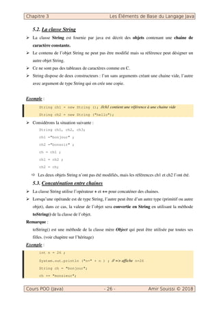5.2. La classe String
La classe String est fournie par java est décrit des objets contenant une chaine de
caractère constante.
Le contenu de l’objet String ne peut pas être modifié mais sa référence peut désigner un
autre objet String.
Ce ne sont pas des tableaux de caractères comme en C.
String dispose de deux constructeurs : l’un sans arguments créant une chaine vide, l’autre
avec argument de type String qui en crée une copie.
Exemple :
String ch1 = new String (); //ch1 contient une référence à une chaine vide
String ch2 = new String ("hello");
Considérons la situation suivante :
String ch1, ch2, ch3;
ch1 ="bonjour" ;
ch2 ="bonsoir" ;
ch = ch1 ;
ch1 = ch2 ;
ch2 = ch;
Les deux objets String n’ont pas été modifiés, mais les références ch1 et ch2 l’ont été.
5.3. Concaténation entre chaines
La classe String utilise l’opérateur + et += pour concaténer des chaines.
Lorsqu’une opérande est de type String, l’autre peut être d’un autre type (primitif ou autre
objet), dans ce cas, la valeur de l’objet sera convertie en String en utilisant la méthode
toString() de la classe de l’objet.
Remarque :
toString() est une méthode de la classe mère Object qui peut être utilisée par toutes ses
filles. (voir chapitre sur l’héritage)
Exemple :
int n = 26 ;
System.out.println ("n=" + n ) ; // => affiche n=26
String ch = "bonjour";
ch += "monsieur";
 