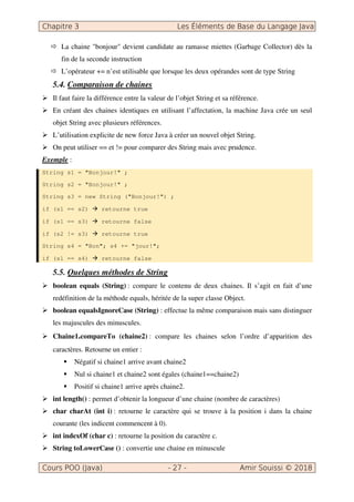 La chaine "bonjour" devient candidate au ramasse miettes (Garbage Collector) dès la
fin de la seconde instruction
L’opérateur += n’est utilisable que lorsque les deux opérandes sont de type String
5.4. Comparaison de chaines
Il faut faire la différence entre la valeur de l’objet String et sa référence.
En créant des chaines identiques en utilisant l’affectation, la machine Java crée un seul
objet String avec plusieurs références.
L’utilisation explicite de new force Java à créer un nouvel objet String.
On peut utiliser == et != pour comparer des String mais avec prudence.
Exemple :
String s1 = "Bonjour!" ;
String s2 = "Bonjour!" ;
String s3 = new String ("Bonjour!") ;
if (s1 == s2) retourne true
if (s1 == s3) retourne false
if (s2 != s3) retourne true
String s4 = "Bon"; s4 += "jour!";
if (s1 == s4) retourne false
5.5. Quelques méthodes de String
boolean equals (String) : compare le contenu de deux chaines. Il s’agit en fait d’une
redéfinition de la méthode equals, héritée de la super classe Object.
boolean equalsIgnoreCase (String) : effectue la même comparaison mais sans distinguer
les majuscules des minuscules.
Chaine1.compareTo (chaine2) : compare les chaines selon l’ordre d’apparition des
caractères. Retourne un entier :
Négatif si chaine1 arrive avant chaine2
Nul si chaine1 et chaine2 sont égales (chaine1==chaine2)
Positif si chaine1 arrive après chaine2.
int length() : permet d’obtenir la longueur d’une chaine (nombre de caractères)
char charAt (int i) : retourne le caractère qui se trouve à la position i dans la chaine
courante (les indicent commencent à 0).
int indexOf (char c) : retourne la position du caractère c.
String toLowerCase () : convertie une chaine en minuscule
 