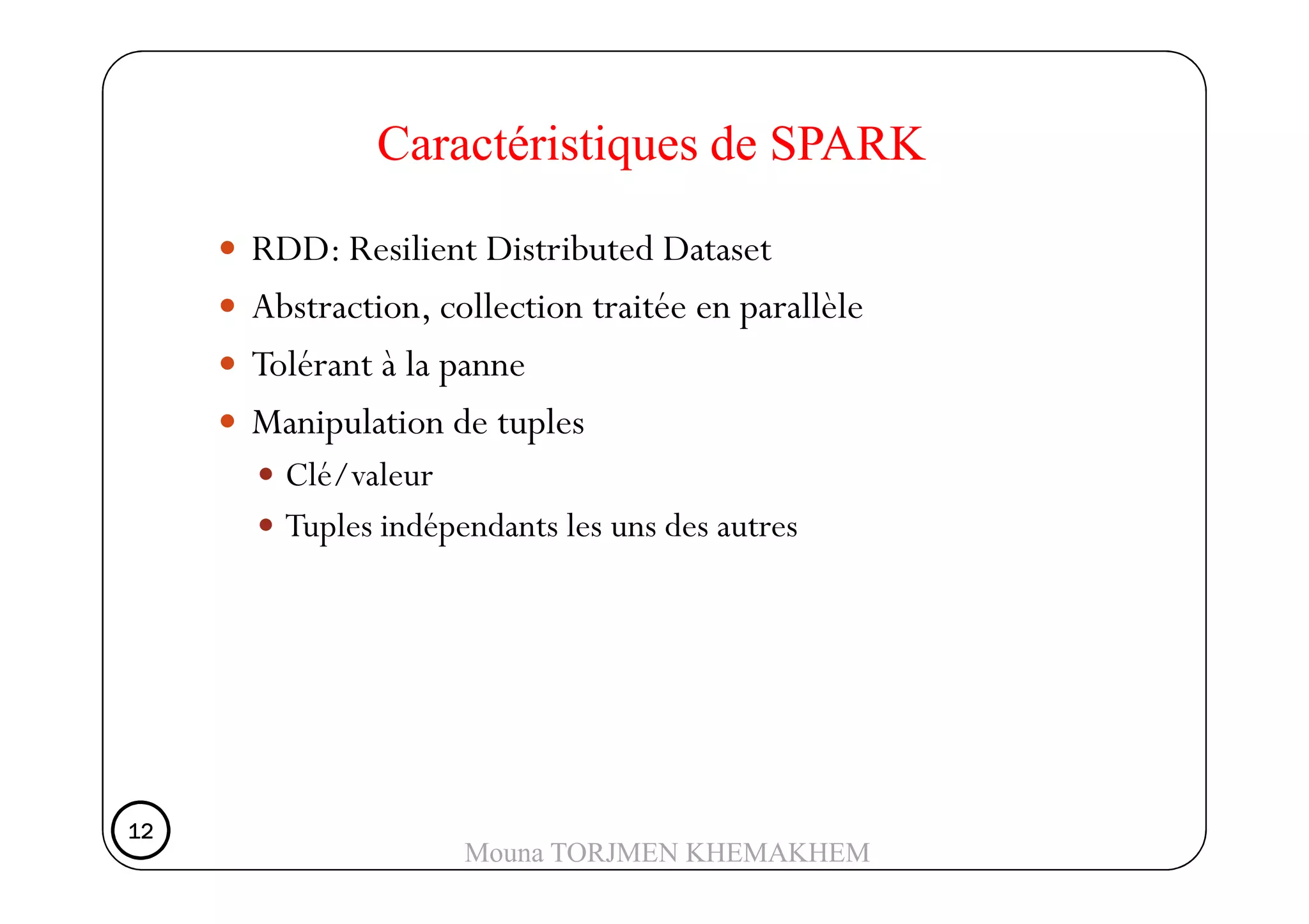 RDD: Resilient Distributed Dataset
Abstraction, collection traitée en parallèle
Tolérant à la panne
Manipulation de tuples
Clé/valeur
Caractéristiques de SPARK
Clé/valeur
Tuples indépendants les uns des autres
12121212
Mouna TORJMEN KHEMAKHEM
 