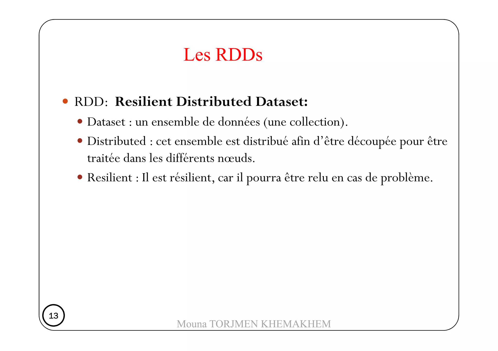 RDD: Resilient Distributed Dataset:
Dataset : un ensemble de données (une collection).
Distributed : cet ensemble est distribué afin d’être découpée pour être
traitée dans les différents nœuds.
Resilient : Il est résilient, car il pourra être relu en cas de problème.
Les RDDs
Resilient : Il est résilient, car il pourra être relu en cas de problème.
13131313
Mouna TORJMEN KHEMAKHEM
 