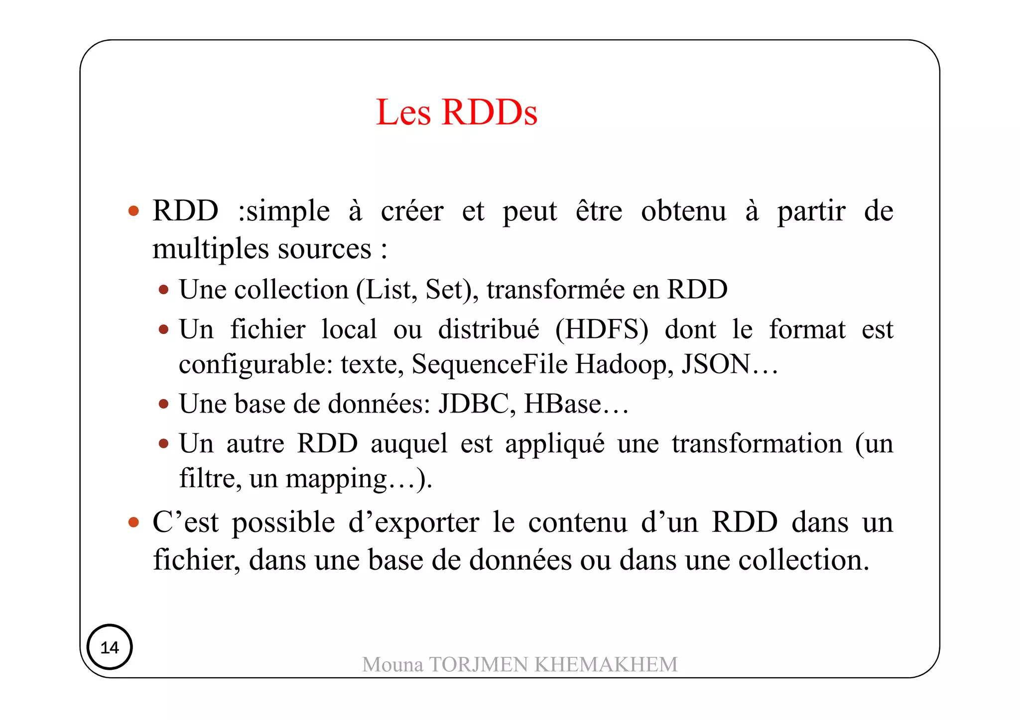 RDD :simple à créer et peut être obtenu à partir de
multiples sources :
Une collection (List, Set), transformée en RDD
Un fichier local ou distribué (HDFS) dont le format est
configurable: texte, SequenceFile Hadoop, JSON…
Les RDDs
configurable: texte, SequenceFile Hadoop, JSON…
Une base de données: JDBC, HBase…
Un autre RDD auquel est appliqué une transformation (un
filtre, un mapping…).
C’est possible d’exporter le contenu d’un RDD dans un
fichier, dans une base de données ou dans une collection.
14141414
Mouna TORJMEN KHEMAKHEM
 