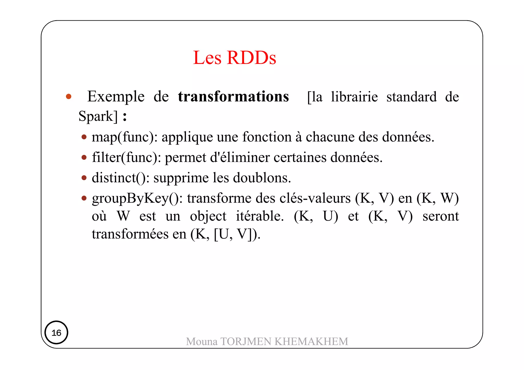 Exemple de transformations [la librairie standard de
Spark] :
map(func): applique une fonction à chacune des données.
filter(func): permet d'éliminer certaines données.
distinct(): supprime les doublons.
Les RDDs
distinct(): supprime les doublons.
groupByKey(): transforme des clés-valeurs (K, V) en (K, W)
où W est un object itérable. (K, U) et (K, V) seront
transformées en (K, [U, V]).
16161616
Mouna TORJMEN KHEMAKHEM
 