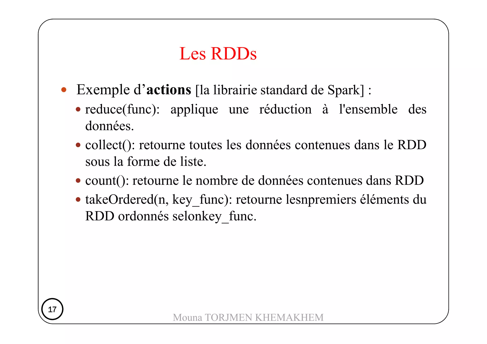 Exemple d’actions [la librairie standard de Spark] :
reduce(func): applique une réduction à l'ensemble des
données.
collect(): retourne toutes les données contenues dans le RDD
sous la forme de liste.
Les RDDs
count(): retourne le nombre de données contenues dans RDD
takeOrdered(n, key_func): retourne lesnpremiers éléments du
RDD ordonnés selonkey_func.
17171717
Mouna TORJMEN KHEMAKHEM
 