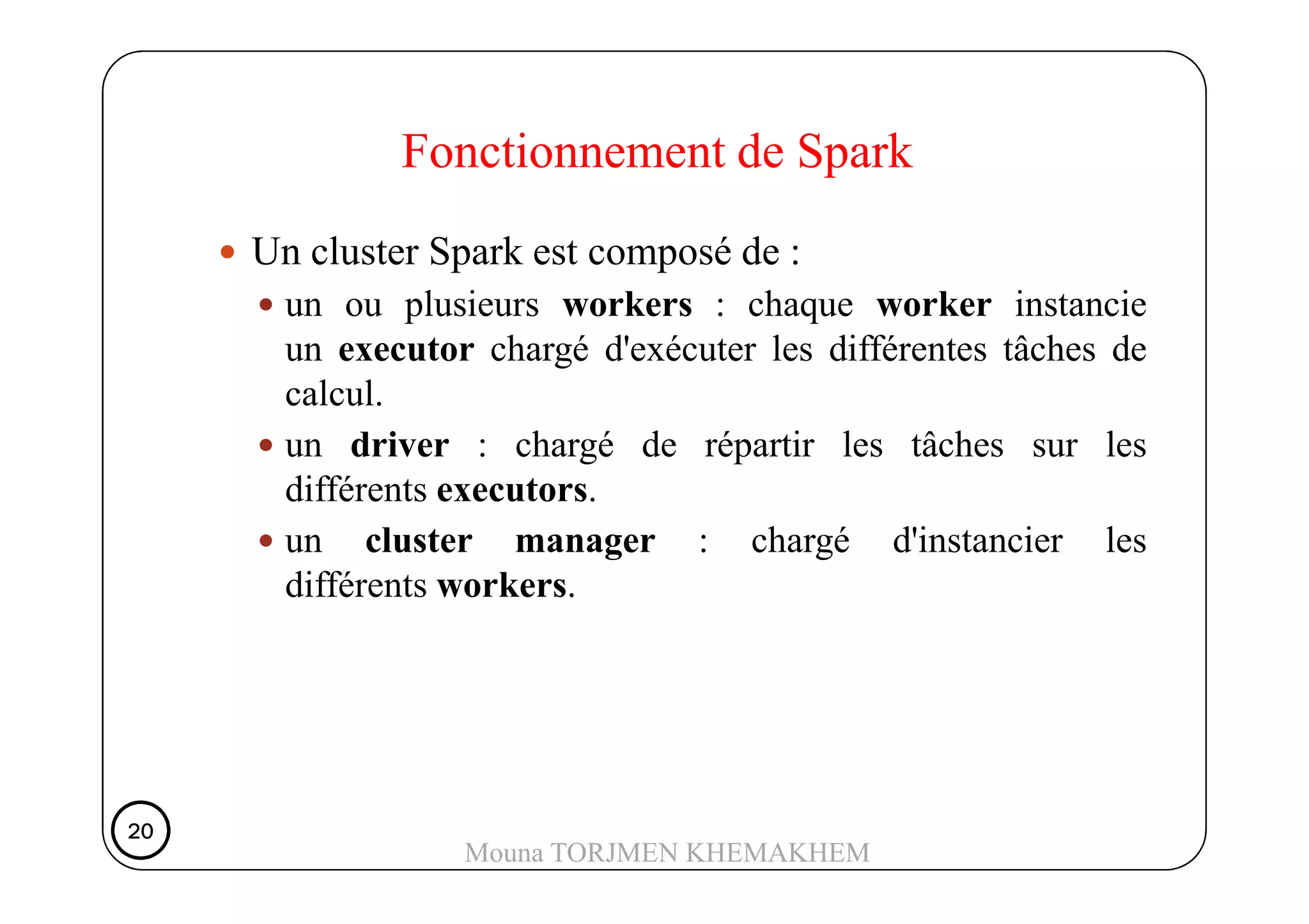 Fonctionnement de Spark
Un cluster Spark est composé de :
un ou plusieurs workers : chaque worker instancie
un executor chargé d'exécuter les différentes tâches de
calcul.
un driver : chargé de répartir les tâches sur lesun driver : chargé de répartir les tâches sur les
différents executors.
un cluster manager : chargé d'instancier les
différents workers.
20202020
Mouna TORJMEN KHEMAKHEM
 