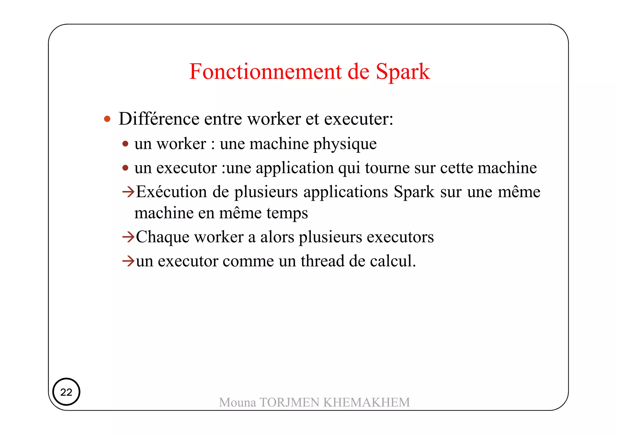 Différence entre worker et executer:
un worker : une machine physique
un executor :une application qui tourne sur cette machine
Exécution de plusieurs applications Spark sur une même
machine en même temps
Fonctionnement de Spark
machine en même temps
Chaque worker a alors plusieurs executors
un executor comme un thread de calcul.
22222222
Mouna TORJMEN KHEMAKHEM
 