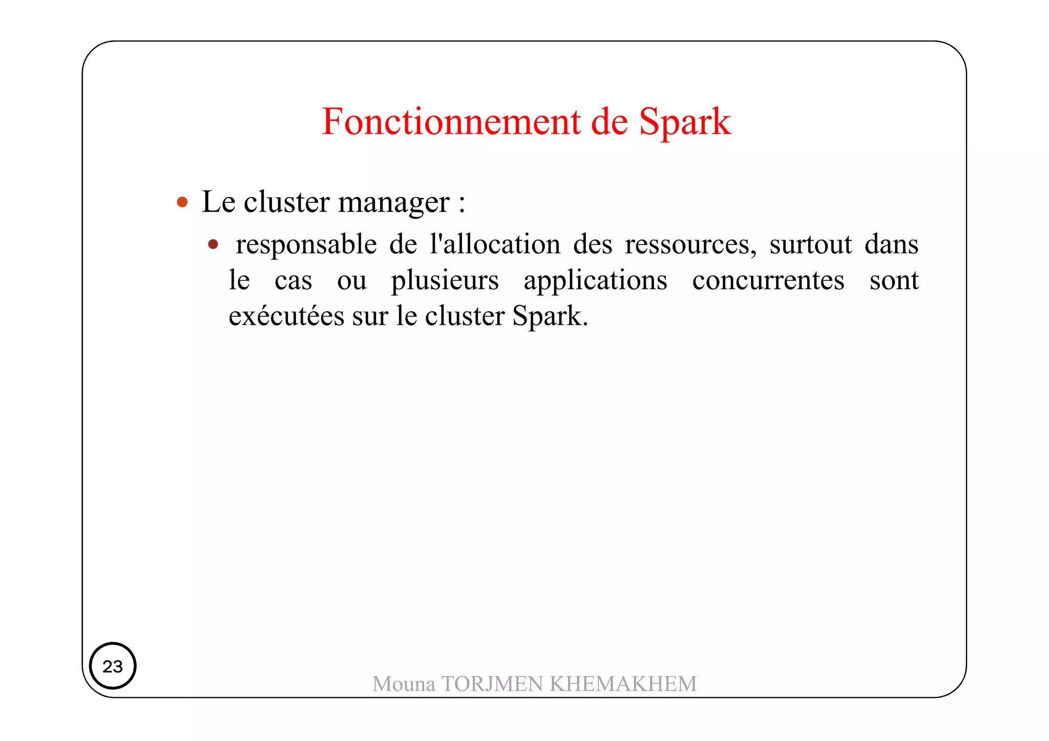 Le cluster manager :
responsable de l'allocation des ressources, surtout dans
le cas ou plusieurs applications concurrentes sont
exécutées sur le cluster Spark.
Fonctionnement de Spark
23232323
Mouna TORJMEN KHEMAKHEM
 