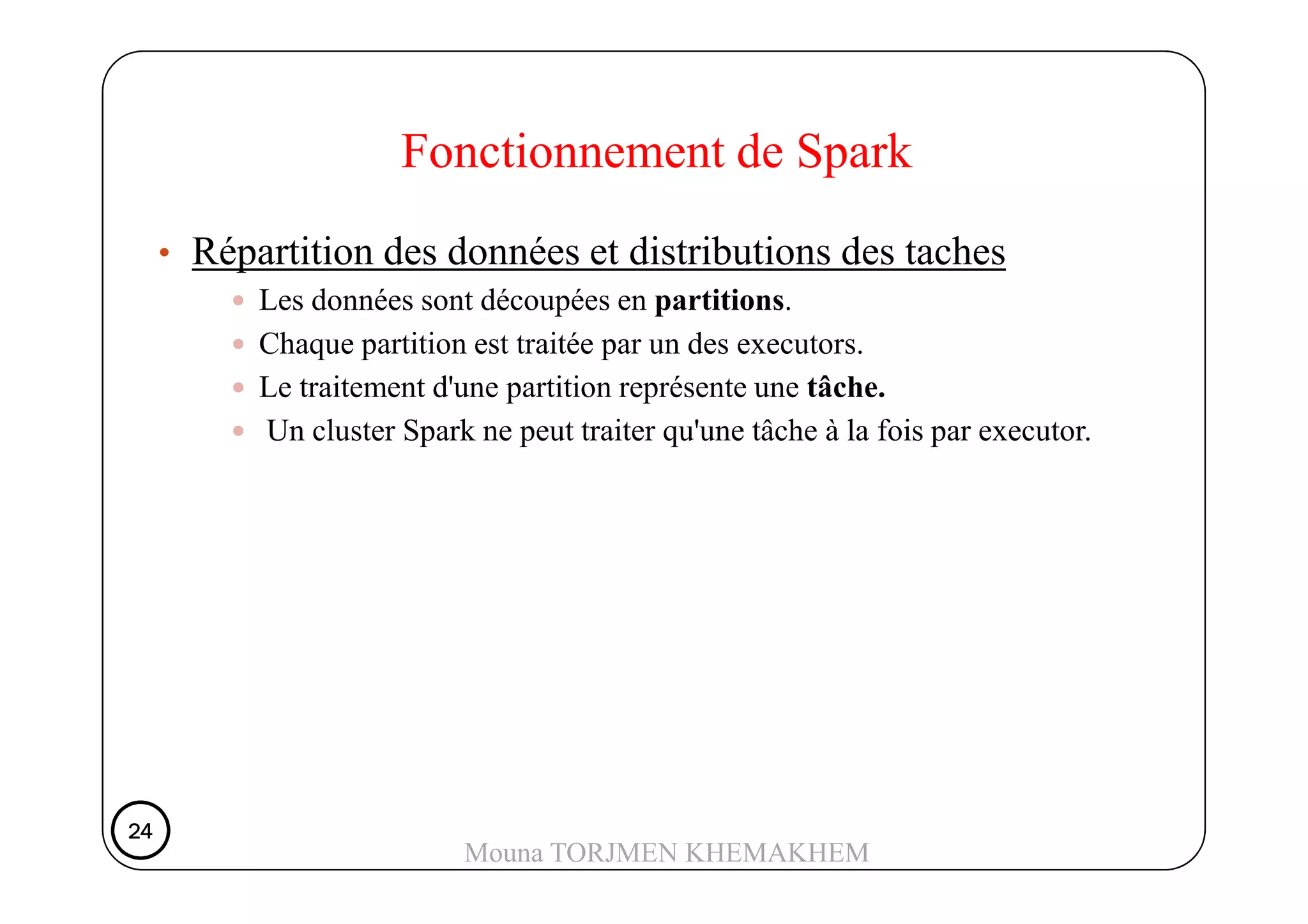 • Répartition des données et distributions des taches
Les données sont découpées en partitions.
Chaque partition est traitée par un des executors.
Le traitement d'une partition représente une tâche.
Un cluster Spark ne peut traiter qu'une tâche à la fois par executor.
Fonctionnement de Spark
24242424
Mouna TORJMEN KHEMAKHEM
 