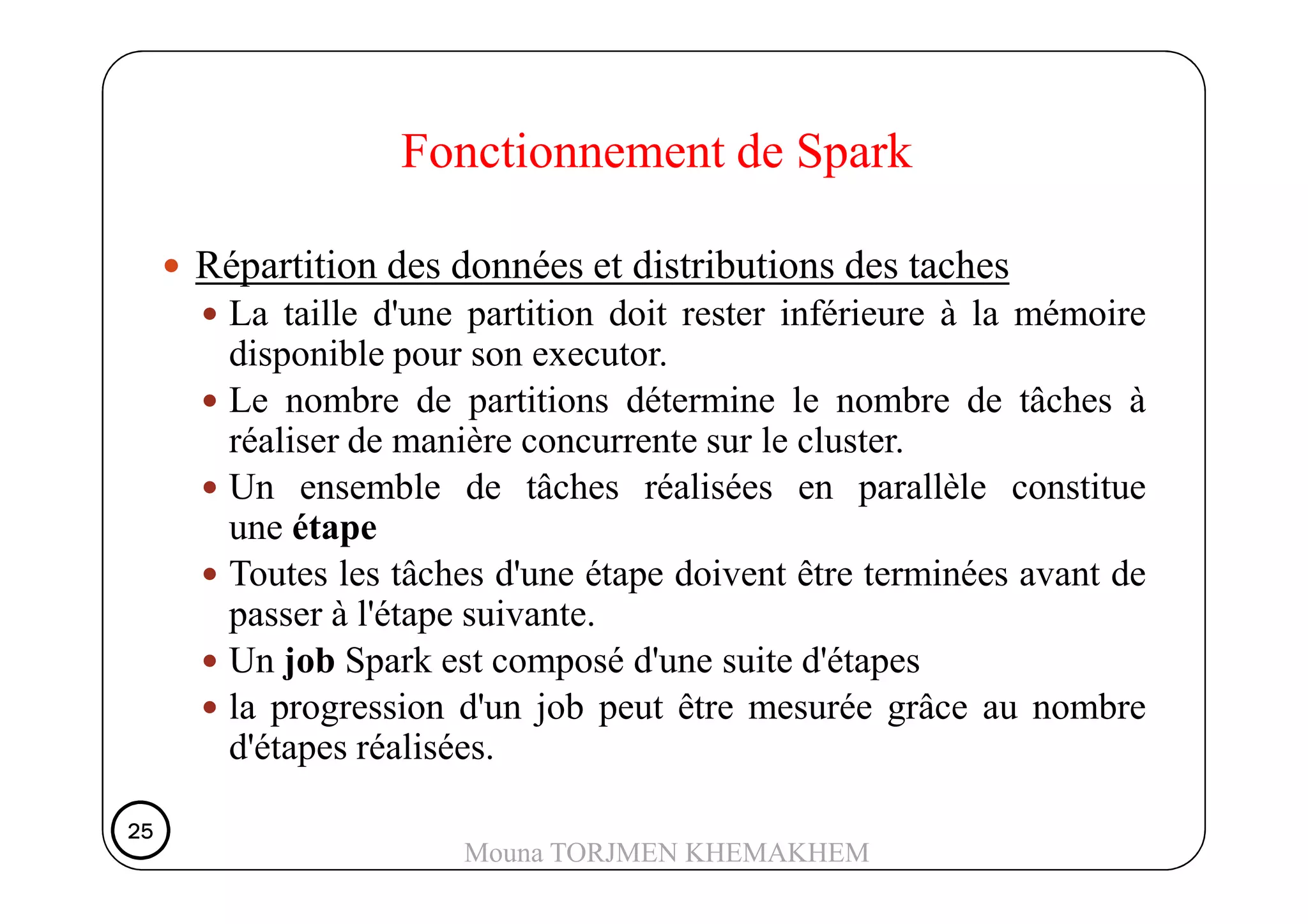 Répartition des données et distributions des taches
La taille d'une partition doit rester inférieure à la mémoire
disponible pour son executor.
Le nombre de partitions détermine le nombre de tâches à
réaliser de manière concurrente sur le cluster.
Fonctionnement de Spark
Un ensemble de tâches réalisées en parallèle constitue
une étape
Toutes les tâches d'une étape doivent être terminées avant de
passer à l'étape suivante.
Un job Spark est composé d'une suite d'étapes
la progression d'un job peut être mesurée grâce au nombre
d'étapes réalisées.
25252525
Mouna TORJMEN KHEMAKHEM
 