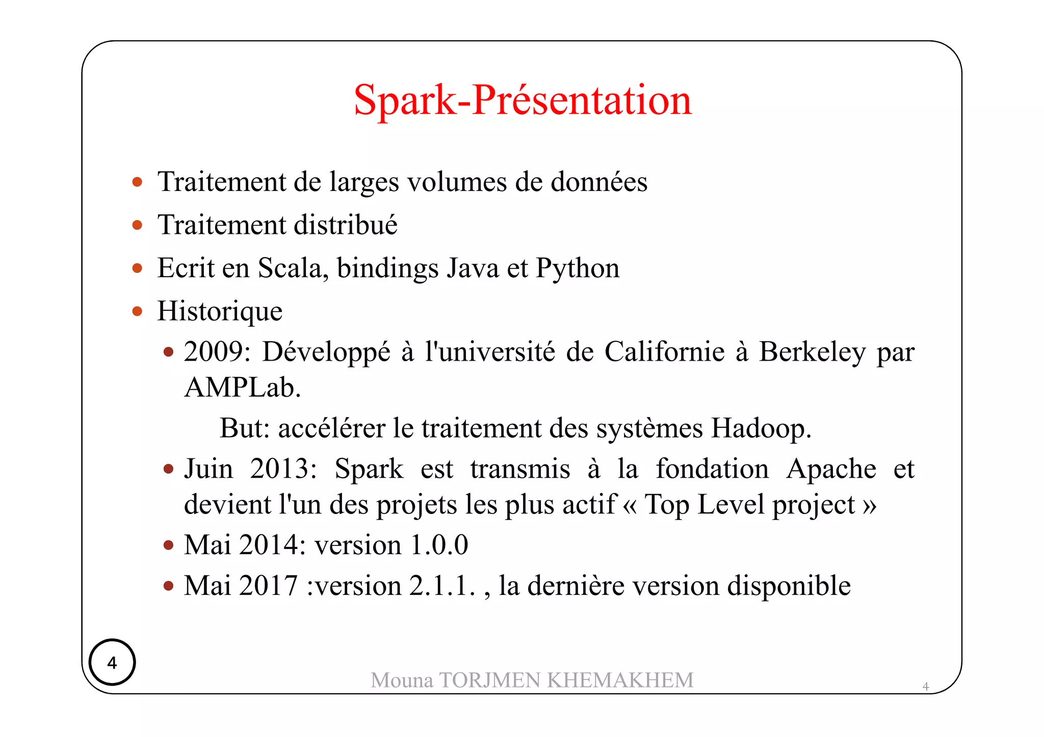 Traitement de larges volumes de données
Traitement distribué
Ecrit en Scala, bindings Java et Python
Historique
2009: Développé à l'université de Californie à Berkeley par
Spark-Présentation
AMPLab.
But: accélérer le traitement des systèmes Hadoop.
Juin 2013: Spark est transmis à la fondation Apache et
devient l'un des projets les plus actif « Top Level project »
Mai 2014: version 1.0.0
Mai 2017 :version 2.1.1. , la dernière version disponible
4
4444
Mouna TORJMEN KHEMAKHEM
 