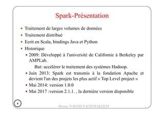 Traitement de larges volumes de données
Traitement distribué
Ecrit en Scala, bindings Java et Python
Historique
2009: Développé à l'université de Californie à Berkeley par
Spark-Présentation
AMPLab.
But: accélérer le traitement des systèmes Hadoop.
Juin 2013: Spark est transmis à la fondation Apache et
devient l'un des projets les plus actif « Top Level project »
Mai 2014: version 1.0.0
Mai 2017 :version 2.1.1. , la dernière version disponible
4
4444
Mouna TORJMEN KHEMAKHEM
 