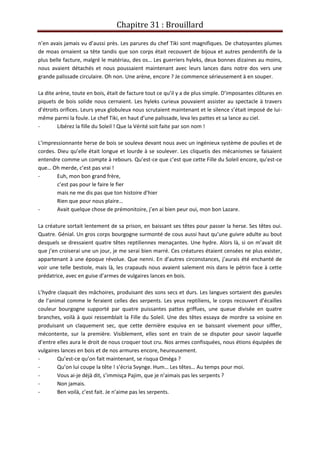 Chapitre 31 : Brouillard
n’en avais jamais vu d’aussi près. Les parures du chef Tiki sont magnifiques. De chatoyantes plumes
de moas ornaient sa tête tandis que son corps était recouvert de bijoux et autres pendentifs de la
plus belle facture, malgré le matériau, des os… Les guerriers hyleks, deux bonnes dizaines au moins,
nous avaient détachés et nous poussaient maintenant avec leurs lances dans notre dos vers une
grande palissade circulaire. Oh non. Une arène, encore ? Je commence sérieusement à en souper.
La dite arène, toute en bois, était de facture tout ce qu’il y a de plus simple. D’imposantes clôtures en
piquets de bois solide nous cernaient. Les hyleks curieux pouvaient assister au spectacle à travers
d’étroits orifices. Leurs yeux globuleux nous scrutaient maintenant et le silence s’était imposé de lui-
même parmi la foule. Le chef Tiki, en haut d’une palissade, leva les pattes et sa lance au ciel.
- Libérez la fille du Soleil ! Que la Vérité soit faite par son nom !
L’impressionnante herse de bois se souleva devant nous avec un ingénieux système de poulies et de
cordes. Dieu qu’elle était longue et lourde à se soulever. Les cliquetis des mécanismes se faisaient
entendre comme un compte à rebours. Qu’est-ce que c’est que cette Fille du Soleil encore, qu’est-ce
que… Oh merde, c’est pas vrai !
- Euh, mon bon grand frère,
c’est pas pour le faire le fier
mais ne me dis pas que ton histoire d’hier
Rien que pour nous plaire…
- Avait quelque chose de prémonitoire, j’en ai bien peur oui, mon bon Lazare.
La créature sortait lentement de sa prison, en baissant ses têtes pour passer la herse. Ses têtes oui.
Quatre. Génial. Un gros corps bourgogne surmonté de cous aussi haut qu’une guivre adulte au bout
desquels se dressaient quatre têtes reptiliennes menaçantes. Une hydre. Alors là, si on m’avait dit
que j’en croiserai une un jour, je me serai bien marré. Ces créatures étaient censées ne plus exister,
appartenant à une époque révolue. Que nenni. En d’autres circonstances, j’aurais été enchanté de
voir une telle bestiole, mais là, les crapauds nous avaient salement mis dans le pétrin face à cette
prédatrice, avec en guise d’armes de vulgaires lances en bois.
L’hydre claquait des mâchoires, produisant des sons secs et durs. Les langues sortaient des gueules
de l’animal comme le feraient celles des serpents. Les yeux reptiliens, le corps recouvert d’écailles
couleur bourgogne supporté par quatre puissantes pattes griffues, une queue divisée en quatre
branches, voilà à quoi ressemblait la Fille du Soleil. Une des têtes essaya de mordre sa voisine en
produisant un claquement sec, que cette dernière esquiva en se baissant vivement pour siffler,
mécontente, sur la première. Visiblement, elles sont en train de se disputer pour savoir laquelle
d’entre elles aura le droit de nous croquer tout cru. Nos armes confisquées, nous étions équipées de
vulgaires lances en bois et de nos armures encore, heureusement.
- Qu’est-ce qu’on fait maintenant, se risqua Oméga ?
- Qu’on lui coupe la tête ! s’écria Svynge. Hum… Les têtes… Au temps pour moi.
- Vous ai-je déjà dit, s’immisça Pajim, que je n’aimais pas les serpents ?
- Non jamais.
- Ben voilà, c’est fait. Je n’aime pas les serpents.
 
