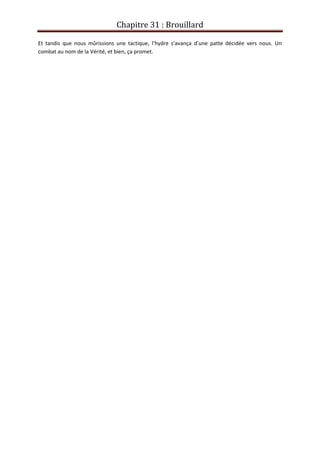 Chapitre 31 : Brouillard
Et tandis que nous mûrissions une tactique, l’hydre s’avança d’une patte décidée vers nous. Un
combat au nom de la Vérité, et bien, ça promet.
 