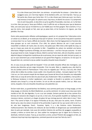 Chapitre 31 : Brouillard
Il y a des choses que j’aime bien. Les animaux - en particulier les oiseaux – j’aime bien. Les
quaggans aussi, car c’est trop mignon. Et les bonbons enfin, car c’est trop bon. Tout ça, ça
fait partie des choses que j’aime bien. Et il y a des choses que j’aime pas aussi. Les charrs,
trop nerveux à mon goût, les sylvaris aussi, trop mous, et diantre les asuras ! J’y comprends
rien et sont trop petits. Je dois être ce qu’on qualifie d’insociable, mais bon, on s’y fait bien
à ce titre. Non pas que je fasse pas d’efforts, mais il suffit de voir un Nezumy pour que je devienne
folle, une Lianis pour que je m’endorme ou une Yaddle pour me faire grogner. Non vraiment, il n’y a
que les norns, mon peuple en fait, avec qui ça passe bien, et les humains à la rigueur, pas trop
pénibles. Pas trop.
Outre cette passionnante réflexion anthropologique, quand on m’a proposé hier l’alternative entre
un volcan ou un désert, je ne savais pas trop quoi en penser. Je me suis jamais trop posé la question
si j’aimais bien l’un ou l’autre, difficile de trancher. Mon choix s’est fait logiquement en fonction des
deux groupes qui se sont construits. D’un côté, les sylvaris désireux de voir à quoi pourrait
ressembler un désert, de l’autre, ben, les norns, mes potes quoi. Mon choix a été rapide du coup, vu
que je n’avais pas envie de me prendre la tête : l’expédition du volcan me semblait une bonne
alternative. Malgré la présence d’Oméga, cet asura silencieux – une fois n’est pas coutume – le reste
du groupe tenait la route. Svynge la râleuse, Gledi la cool (je l’aime bien, elle est chouette), Lazare le
déprimé (depuis la disparition mystérieuse de sa princesse, de son rayon de soleil, de tout ça quoi, ce
qui ne vaut clairement pas un bon bonbon) et son grand frère Pogonar, le taciturne. Et moi quoi. Et
Soupolé bien sûr, comment ai-je pu oublier ma petite chouette toute chouette ?
Ah, ne vous ai-je pas déjà parlé de Soupolé ? C’est une belle chouette effraie des montagnes, aux
plumes plus blanches qu’une neige immaculée. C’est ma pote. Mais si, rappelez-vous, elle était là,
lors du combat contre le Flammotaure ? Vous vous en rappelez pas ? Ah oui, c’est vrai, elle s’était
enfuie dès le début du combat, j’avais oublié. Une chouette de combat… Concept original non ? Oh,
c’est sur, on s’est souvent moqué de moi depuis que j’essaie de faire d’une chouette une redoutable
alliée mais un coup de serres dans les yeux et pif, plus d’adversaire ! Bon, le problème, c’est qu’elle a
la fâcheuse tendance à s’enfuir rapidement, sans compter sa faculté à se planter sur le premier
obstacle venu lorsqu’il y a trop de lumière. Un art où elle est passée maître, c’est sur. Mais vous
verrez, Soupolé, c’est une chouette chouette qui a du potentiel, oui.
De bon matin donc, au grand bonheur de Gledinia, nous sommes partis pour un long voyage, un très
long voyage, en direction du Mont Maëlstrom, au sud du continent. Un volcan aussi vieux que notre
monde en fait. Oh, des légendes, il y en a sur son compte. Certains parlent de ce lieu comme d’un
berceau de naissance des dragons ce qui est, à mon avis, d’une grande stupidité car expliquez-moi,
messieurs dames, comment un dragon de glace tel que Jormag pourrait naître dans la lave ? Hein
hein ? Pas conne la Pajim. A la rigueur Primordus je dis pas, mais pour les autres, nenni. D’autres
disent qu’au cœur du volcan circulerait le feu primordial, le genre de truc qui aurait créé la vie il y a
de cela bien longtemps. Pareil… Foutaises. Après, il y a des histoires moins fantaisistes,
malheureusement. Des histoires de créatures de lave terribles et dangereuses qui sommeilleraient
dans le puits par exemple, mais aussi de sombres histoires de sacrifices de quaggans auxquelles je
compte y mettre un terme bien sur. Sans oublier les manigances que la Légion de la Flamme, la
destituée, mettrait en place. Tout ça, je veux bien y croire, surtout l’histoire des quaggans en fait, ces
créatures trop trop trop trop mignonnes, comment pourrait-on oser leur faire du mal ?!
 