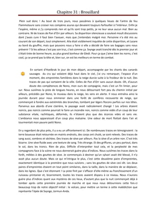 Chapitre 31 : Brouillard
Plein sud donc ! Au bout de trois jours, nous passâmes à quelques lieues de l’antre de feu
Flammotaure sans croiser nos compères asuras qui devaient toujours farfouiller à l’intérieur. Enfin je
l’espère, même si j’y comprends rien et qu’ils sont trop petits, je ne leur veux aucun mal. Bien au
contraire. Ni de traces de Pan d’Orr par ailleurs. Sa disparition silencieuse a soulevé moult discussions
dont j’avais cure il faut bien l’avouer, mais que j’entendais malgré moi. Personne n’a été mis au
courant de son départ, tout simplement. Alia était visiblement inquiète de cette disparition, et Lazare
au bord du gouffre, mais que pouvons nous y faire si elle a décidé de faire ses bagages sans nous
prévenir ? Si les adieux c’est pas son truc, c’est comme ça. Svynge avait tranché dès le premier jour et
s’était tirée de bonne heure, au plus grand bonheur de Gledi. Pour ça que j’aime bien les norns, c’est
cool, ça se prend pas la tête et, bien sur, on est les meilleurs en terme de combat.
En sortant d’Hoelbrak le jour de mon départ, accompagnée par les chants des canards
sauvages du cru qui volaient déjà haut dans le ciel, j’ai cru remarquer, l’espace d’un
moment, des empreintes familières dans la neige durcie suite à la froideur de la nuit. Des
traces de pas qui sortaient de la ville. Celles de Pan d’Orr sans aucun doute. Oh, d’aucun
doute des compétences de Nono, mon ours de compagnie, mais c’est un fin limier, pour
sur. Nous suivîmes la piste de longues heures, en nous détournant fort peu du chemin initial par
ailleurs, précédés par Nono, le museau dans la neige, les sens en alerte. Il nous entraîna ainsi la
journée durant pour nous emmener dans une forêt de conifères recouverte de neige, qui
commençait à fondre aux extrémités des branches, tombant par légers flocons parfois sur nos têtes.
Parvenus aux abords d’une clairière, le paysage avait radicalement changé ! Les arbres étaient
noircis, pas noircis comme pourrait le faire un incendie non, noircis comme vidés d’un coup de leur
substance vitale, rachitiques, déformés, ils n’étaient plus que des écorces vides et sans vie.
L’ambiance nous apparaissait d’un coup plus malsaine. Une odeur de mort flottait dans l’air et
tourmentait mon pauvre petit Nono.
En y regardant de plus près, il y a eu un affrontement ici. De nombreuses traces en témoignaient : la
terre boueuse était retournée en maints endroits, des corps ont chuté, se sont relevés. Des traces de
sang aussi, sombres et séchées. Des traces de sève par ailleurs. Pas la sève d’un arbre non. C’est très
bizarre. Une sève fluide avec une texture de sang. Très étrange. Et des griffures, un peu partout, dans
le sol, dans les troncs. Rien de plus. Difficile d’interpréter tout cela, et la perplexité de mes
compagnons face à la scène ne nous donnerait guère plus d’indices. Nous suivîmes les traces dans la
forêt, mêlées à des gouttes de sève. Je commençais à deviner qu’un sylvari avait été blessé, il n’y
avait plus aucun doute. Mais ce qui m’intrigua le plus, c’est cette deuxième paire d’empreintes,
exactement identique à la première que nous suivions ; sans les gouttes de sève ceci dit. Les deux
paires d’empreintes étaient en tout point similaires, dans la taille, dans la manière de se déplacer,
dans les lignes. Que c’est étonnant ! La piste finit par s’effacer d’elle-même au franchissement d’un
ruisseau printanier et, bizarrement, toutes les traces avaient disparu à ce niveau. Nous n’aurons
guère plus d’indices quant aux mystères de ces lieux, d’autant plus que la nuit commençait déjà à
tomber après cette première journée de marche et que nous nous détournions cette fois-ci
beaucoup trop de notre objectif initial : le volcan, pour mettre un terme à cette malédiction que
représente l’épée de Svynge, Jormun-Anda.
 