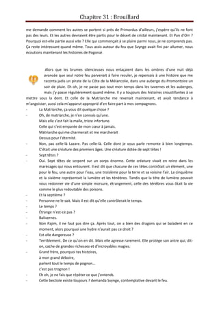 Chapitre 31 : Brouillard
me demande comment les autres se portent si près de Primordus d’ailleurs, j’espère qu’ils ne font
pas des leurs. Et les autres devraient être partis pour le désert de cristal maintenant. Et Pan d’Orr ?
Pourquoi est-elle partie aussi vite ? Elle qui commençait à se plaire parmi nous, je ne comprends pas.
Ça reste intéressant quand même. Tous assis autour du feu que Svynge avait fini par allumer, nous
écoutions maintenant les histoires de Pogonar.
Alors que les brumes silencieuses nous enlaçaient dans les ombres d’une nuit déjà
avancée que seul notre feu parvenait à faire reculer, je repensais à une histoire que me
raconta jadis un pirate de la Côte de la Mélancolie, dans une auberge du Promontoire un
soir de pluie. Eh oh, je ne passe pas tout mon temps dans les tavernes et les auberges,
mais j’y passe régulièrement quand même. Il y a toujours des histoires croustillantes à se
mettre sous la dent. Et celle de la Matriarche me revenait maintenant, et avait tendance à
m’angoisser, aussi cela m’apparut approprié d’en faire part à mes compagnons.
- La Matriarche, ça vous dit quelque chose ?
- Oh, de matriarche, je n’en connais qu’une.
Mais elle s’est fait la malle, triste infortune.
Celle qui s’est emparée de mon cœur à jamais.
Matriarche qui me charmerait et me marcherait
Dessus pour l’éternité.
- Non, pas celle-là Lazare. Pas celle-là. Celle dont je vous parle remonte à bien longtemps.
C’était une créature des premiers âges. Une créature dotée de sept têtes !
- Sept têtes ?
- Oui. Sept têtes de serpent sur un corps énorme. Cette créature vivait en reine dans les
marécages qui nous entourent. Il est dit que chacune de ces têtes contrôlait un élément, une
pour le feu, une autre pour l’eau, une troisième pour la terre et sa voisine l’air. La cinquième
et la sixième représentait la lumière et les ténèbres. Tandis que la tête de lumière pouvait
vous redonner vie d’une simple morsure, étrangement, celle des ténèbres vous ôtait la vie
comme le plus redoutable des poisons.
- Et la septième ?
- Personne ne le sait. Mais il est dit qu’elle contrôlerait le temps.
- Le temps ?
- Étrange n’est-ce pas ?
- Balivernes.
- Non Pajim, il ne faut pas dire ça. Après tout, on a bien des dragons qui se baladent en ce
moment, alors pourquoi une hydre n’aurait pas ce droit ?
- Est-elle dangereuse ?
- Terriblement. De ce qu’on en dit. Mais elle agresse rarement. Elle protège son antre qui, dit-
on, cache de grandes richesses et d’incroyables magies.
- Grand frère, pourquoi tes histoires,
à mon grand déboire,
parlent tout le temps de pognon…
c’est pas trognon !
- Eh oh, je ne fais que répéter ce que j’entends.
- Cette bestiole existe toujours ? demanda Svynge, contemplative devant le feu.
 