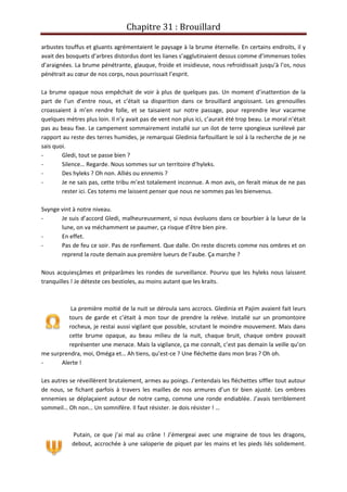 Chapitre 31 : Brouillard
arbustes touffus et gluants agrémentaient le paysage à la brume éternelle. En certains endroits, il y
avait des bosquets d’arbres distordus dont les lianes s’agglutinaient dessus comme d’immenses toiles
d’araignées. La brume pénétrante, glauque, froide et insidieuse, nous refroidissait jusqu’à l’os, nous
pénétrait au cœur de nos corps, nous pourrissait l’esprit.
La brume opaque nous empêchait de voir à plus de quelques pas. Un moment d’inattention de la
part de l’un d’entre nous, et c’était sa disparition dans ce brouillard angoissant. Les grenouilles
croassaient à m’en rendre folle, et se taisaient sur notre passage, pour reprendre leur vacarme
quelques mètres plus loin. Il n’y avait pas de vent non plus ici, c’aurait été trop beau. Le moral n’était
pas au beau fixe. Le campement sommairement installé sur un ilot de terre spongieux surélevé par
rapport au reste des terres humides, je remarquai Gledinia farfouillant le sol à la recherche de je ne
sais quoi.
- Gledi, tout se passe bien ?
- Silence… Regarde. Nous sommes sur un territoire d’hyleks.
- Des hyleks ? Oh non. Alliés ou ennemis ?
- Je ne sais pas, cette tribu m’est totalement inconnue. A mon avis, on ferait mieux de ne pas
rester ici. Ces totems me laissent penser que nous ne sommes pas les bienvenus.
Svynge vint à notre niveau.
- Je suis d’accord Gledi, malheureusement, si nous évoluons dans ce bourbier à la lueur de la
lune, on va méchamment se paumer, ça risque d’être bien pire.
- En effet.
- Pas de feu ce soir. Pas de ronflement. Que dalle. On reste discrets comme nos ombres et on
reprend la route demain aux première lueurs de l’aube. Ça marche ?
Nous acquiesçâmes et préparâmes les rondes de surveillance. Pourvu que les hyleks nous laissent
tranquilles ! Je déteste ces bestioles, au moins autant que les kraits.
La première moitié de la nuit se déroula sans accrocs. Gledinia et Pajim avaient fait leurs
tours de garde et c’était à mon tour de prendre la relève. Installé sur un promontoire
rocheux, je restai aussi vigilant que possible, scrutant le moindre mouvement. Mais dans
cette brume opaque, au beau milieu de la nuit, chaque bruit, chaque ombre pouvait
représenter une menace. Mais la vigilance, ça me connaît, c’est pas demain la veille qu’on
me surprendra, moi, Oméga et… Ah tiens, qu’est-ce ? Une fléchette dans mon bras ? Oh oh.
- Alerte !
Les autres se réveillèrent brutalement, armes au poings. J’entendais les fléchettes siffler tout autour
de nous, se fichant parfois à travers les mailles de nos armures d’un tir bien ajusté. Les ombres
ennemies se déplaçaient autour de notre camp, comme une ronde endiablée. J’avais terriblement
sommeil… Oh non… Un somnifère. Il faut résister. Je dois résister ! …
Putain, ce que j’ai mal au crâne ! J’émergeai avec une migraine de tous les dragons,
debout, accrochée à une saloperie de piquet par les mains et les pieds liés solidement.
 