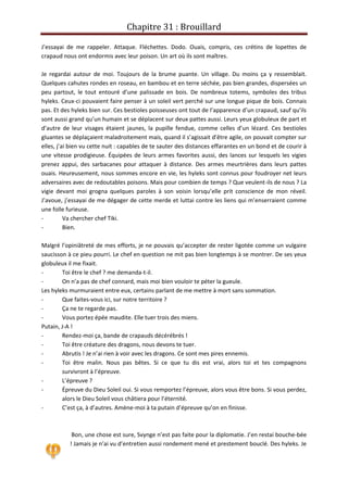 Chapitre 31 : Brouillard
J’essayai de me rappeler. Attaque. Fléchettes. Dodo. Ouais, compris, ces crétins de lopettes de
crapaud nous ont endormis avec leur poison. Un art où ils sont maîtres.
Je regardai autour de moi. Toujours de la brume puante. Un village. Du moins ça y ressemblait.
Quelques cahutes rondes en roseau, en bambou et en terre séchée, pas bien grandes, dispersées un
peu partout, le tout entouré d’une palissade en bois. De nombreux totems, symboles des tribus
hyleks. Ceux-ci pouvaient faire penser à un soleil vert perché sur une longue pique de bois. Connais
pas. Et des hyleks bien sur. Ces bestioles poisseuses ont tout de l’apparence d’un crapaud, sauf qu’ils
sont aussi grand qu’un humain et se déplacent sur deux pattes aussi. Leurs yeux globuleux de part et
d’autre de leur visages étaient jaunes, la pupille fendue, comme celles d’un lézard. Ces bestioles
gluantes se déplaçaient maladroitement mais, quand il s’agissait d’être agile, on pouvait compter sur
elles, j’ai bien vu cette nuit : capables de te sauter des distances effarantes en un bond et de courir à
une vitesse prodigieuse. Équipées de leurs armes favorites aussi, des lances sur lesquels les vigies
prenez appui, des sarbacanes pour attaquer à distance. Des armes meurtrières dans leurs pattes
ouais. Heureusement, nous sommes encore en vie, les hyleks sont connus pour foudroyer net leurs
adversaires avec de redoutables poisons. Mais pour combien de temps ? Que veulent-ils de nous ? La
vigie devant moi grogna quelques paroles à son voisin lorsqu’elle prit conscience de mon réveil.
J’avoue, j’essayai de me dégager de cette merde et luttai contre les liens qui m’enserraient comme
une folle furieuse.
- Va chercher chef Tiki.
- Bien.
Malgré l’opiniâtreté de mes efforts, je ne pouvais qu’accepter de rester ligotée comme un vulgaire
saucisson à ce pieu pourri. Le chef en question ne mit pas bien longtemps à se montrer. De ses yeux
globuleux il me fixait.
- Toi être le chef ? me demanda-t-il.
- On n’a pas de chef connard, mais moi bien vouloir te péter la gueule.
Les hyleks murmuraient entre eux, certains parlant de me mettre à mort sans sommation.
- Que faites-vous ici, sur notre territoire ?
- Ça ne te regarde pas.
- Vous portez épée maudite. Elle tuer trois des miens.
Putain, J-A !
- Rendez-moi ça, bande de crapauds décérébrés !
- Toi être créature des dragons, nous devons te tuer.
- Abrutis ! Je n’ai rien à voir avec les dragons. Ce sont mes pires ennemis.
- Toi être malin. Nous pas bêtes. Si ce que tu dis est vrai, alors toi et tes compagnons
survivront à l’épreuve.
- L’épreuve ?
- Épreuve du Dieu Soleil oui. Si vous remportez l’épreuve, alors vous être bons. Si vous perdez,
alors le Dieu Soleil vous châtiera pour l’éternité.
- C’est ça, à d’autres. Amène-moi à ta putain d’épreuve qu’on en finisse.
Bon, une chose est sure, Svynge n’est pas faite pour la diplomatie. J’en restai bouche-bée
! Jamais je n’ai vu d’entretien aussi rondement mené et prestement bouclé. Des hyleks. Je
 