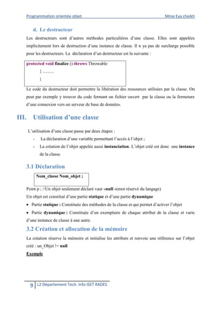 Programmation orientée objet Mme Eya cheikh 
9 L2 Département Tech. Info ISET RADES 
d. Le destructeur 
Les destructeurs sont d’autres méthodes particulières d’une classe. Elles sont appelées implicitement lors de destruction d’une instance de classe. Il n ya pas de surcharge possible pour les destructeurs. La déclaration d’un destructeur est la suivante : 
protected void finalize () throws Throwable 
{ .......... 
} 
Le code du destructeur doit permettre la libération des ressources utilisées par la classe. On peut par exemple y trouver du code fermant un fichier ouvert par la classe ou la fermeture d’une connexion vers un serveur de base de données. 
III. Utilisation d’une classe 
L’utilisation d’une classe passe par deux étapes : 
- La déclaration d’une variable permettant l’accès à l’objet ; 
- La création de l’objet appelée aussi instanciation. L’objet créé est donc une instance de la classe. 
3.1 Déclaration 
Nom_classe Nom_objet ; 
Point p ; //Un objet seulement déclaré vaut «null »(mot réservé du langage) 
Un objet est constitué d’une partie statique et d’une partie dynamique 
 Partie statique : Constituée des méthodes de la classe et qui permet d’activer l’objet 
 Partie dynamique : Constituée d’un exemplaire de chaque attribut de la classe et varie d’une instance de classe à une autre. 
3.2 Création et allocation de la mémoire 
La création réserve la mémoire et initialise les attributs et renvoie une référence sur l’objet créé : un_Objet != null 
Exemple  