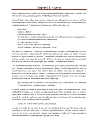 Chapitre 32 : Augures
trouver meilleure route. A tribord, les hautes chaînes des Cimefroides, aux sommets enneigés pour
l’éternité. En dessous, nos compagnons, et le tombeau d’Ayrin. Paix à son âme.
L’aéronef filait à toute allure. Les matelots maintenant se prélassaient sur le pont, en vérifiant
occasionnellement les machineries. Des humains, des asuras, et même des norns. Je vins m’encquérir
auprès du capitaine de l’équipage, qui n’est autre que Splif lui-même, bien sûr.
- Maître Splif ?
- Madame Arkady ?
- Comment va se dérouler l’exploration ?
- Oh, facile. Nous amarrons l’aéronef au-dessus des ruines. Nous descendons. Nous explorons.
- Ces ruines ont la fâcheuse réputation d’être maudites.
- Ce ne sont que des rumeurs.
- Mmh. Il faudra rester vigilant tout de même.
- Bien sûr, la vigilance, ça nous connaît nous les asuras.
Allez donc dire ça à Nezumy… Quatre jours où les magnifiques paysages se succédaient sous nos yeux
émerveillés. Le désert se dessinait enfin à la fin du quatrième jour, après avoir franchi l’immense
détroit qui le sépare du reste du continent. Le soleil se couchait à l’horizon, projetant de magnifiques
couleurs orangées tout autour de nous, reflet de la mer de sable que nous survolions maintenant,
dont les dunes formaient des vagues figées dans le temps. Le delta se dessinait enfin.
Tous les matelots se mirent au travail. Le même manège qu’au départ, mais dans l’autre sens cette
fois-ci. Ces gens connaissaient bien leur métier et notre vaisseau s’ammarra au pied d’une dune, se
posant doucement, sans aucun choc notoire. Dans les ombres tombantes du crépuscule se
dessinaient les toitures de quelques minarets se dégageant du sable, des petites pyramides à jamais
ensevelies sous ce désert, où seules quelques reliques s’extirpaient du sable, comme pour témoigner
de leur magnificence une dernière fois aux visiteurs de passage.
- Nous dormirons dans le clocher de ce minaret. Demain, nous commencerons nos recherches,
s’exclama Splif, tout enjoué et impatient qu’il était.
Le bivouac installé, les rondes de garde réparties, je me laissai aller à un sommeil reposant. Le vent
soufflait fort et le sable nous fouettait au visage quand nous n’étions pas à l’abri dans nos tentes. Il
gagna même en intensité dans la nuit, et son souffle projettait parfois des cris, du moins pourrait-on
penser à des cris, à des hurlements, qui m’empêchaient de trouver le sommeil. Au milieu de toutes
ces clameurs, un chuchotement me vint aux oreilles.
- Ma fille. Ma tendre, ma bien-aimée… Je suis désolée.
Je sortis en trombe de ma tente. Il n’y avait rien, strictement rien, à part les hurlements que
projettaient le vent, tout était calme. Et un oiseau qui m’était inconnu, aux ailes blanches, devant la
tente, prit son envol à mon approche. L’augure ne présageait rien de bon. Je n’aurais retrouvé que
difficilement le sommeil avant le départ du groupe au bon matin.
 