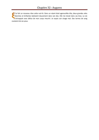 Chapitre 32 : Augures
J’ai fait un nouveau rêve cette nuit-là. Dans un néant était agenouillée Alia, deux grandes ailes
blanches et brillantes battaient doucement dans son dos. Elle me tenait dans ses bras. La vie
s’échappait avec délice de mon corps meurtri. Je voyais son visage mat. Des larmes de sang
coulaient de ses yeux.
 