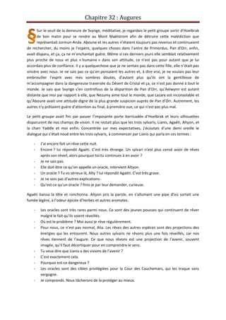 Chapitre 32 : Augures
Sur le seuil de la demeure de Svynge, méditative, je regardais le petit groupe sortir d’Hoelbrak
de bon matin pour se rendre au Mont Maëlstrom afin de détruire cette malédiction que
représentait Jormun-Anda. Aboune et les autres n’étaient toujours pas revenus et continuaient
de rechercher, du moins je l’espère, quelques choses dans l’antre de Primordus. Pan d’Orr, enfin,
avait disparu, et ça, ça ne m’enchantait guère. Même si ces derniers jours elle semblait relativement
plus proche de nous et plus « humaine » dans son attitude, ce n’est pas pour autant que je lui
accordais plus de confiance. Il y a quelquechose que je ne sentais pas dans cette fille, elle n’était pas
sincère avec nous. Je ne sais pas ce qu’en pensaient les autres et, à dire vrai, je ne voulais pas leur
embrouiller l’esprit avec mes sombres doutes, d’autant plus qu’ils ont la gentillesse de
m’accompagner dans la dangereuse traversée du Désert de Cristal et ça, ce n’est pas donné à tout le
monde. Je sais que Svynge s’en contrefous de la disparition de Pan d’Orr, qu’Aelwynn est autant
distante que moi par rapport à elle, que Nezumy aime tout le monde, que Lazare est inconsolable et
qu’Aboune avait une attitude digne de la plus grande suspicion auprès de Pan d’Orr. Autrement, les
autres n’y prêtaient guère d’attention au final, à première vue, ce qui n’est pas plus mal.
Le petit groupe avait fini par passer l’imposante porte barricadée d’Hoelbrak et leurs silhouettes
disparurent de nos champs de vision. Il ne restait plus que les trois sylvaris, Lianis, Agaéti, Altyon, et
la charr Yaddle et moi enfin. Concentrée sur mes expectatives, j’écoutais d’une demi oreille le
dialogue qui s’était noué entre les trois sylvaris, à commencer par Lianis qui parla en ces termes :
- J’ai encore fait un rêve cette nuit.
- Encore ? lui répondit Agaéti. C’est très étrange. Un sylvari n’est plus censé avoir de rêves
après son réveil, alors pourquoi toi tu continues à en avoir ?
- Je ne sais pas.
- Elle doit être ce qu’on appelle un oracle, intervient Altyon.
- Un oracle ? Tu es sérieux là, Alty ? lui répondit Agaéti. C’est très grave.
- Je ne vois pas d’autres explications.
- Qu’est-ce qu’un oracle ? finis-je par leur demander, curieuse.
Agaéti baissa la tête et ronchonna. Altyon pris la parole, en s’allumant une pipe d’où sortait une
fumée légère, à l’odeur épicée d’herbes et autres aromates.
- Les oracles sont très rares parmi nous. Ce sont des jeunes pousses qui continuent de rêver
malgré le fait qu’ils soient réveillés.
- Où est le problème ? Moi aussi je rêve régulièrement.
- Pour nous, ce n’est pas normal, Alia. Les rêves des autres espèces sont des projections des
énergies qui les entourent. Nous autres sylvaris ne rêvons plus une fois réveillés, car nos
rêves tiennent de l’augure. Ce que nous rêvons est une projection de l’avenir, souvent
imagée, qu’il faut décortiquer pour en comprendre le sens.
- Tu veux dire que Lianis a des visions de l’avenir ?
- C’est exactement cela.
- Pourquoi est-ce dangereux ?
- Les oracles sont des cibles privilégiées pour la Cour des Cauchemars, qui les traque sans
vergogne.
- Je comprends. Nous tâcherons de la protéger au mieux.
 