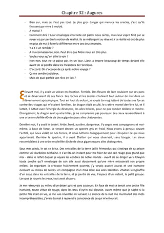 Chapitre 32 : Augures
- Bien sur, mais ce n’est pas tout. Le plus gros danger qui menace les oracles, c’est qu’ils
finissent par vivre à moitié.
- A moitié ?
- Comment dire ? Leur enveloppe charnelle est parmi nous certes, mais leur esprit finit par se
noyer et par perdre la notion de réalité. Ils se mélangent au rêve et à la réalité et ont de plus
en plus de mal à faire la différence entre ces deux mondes.
- Y a-t-il un remède ?
- A ma connaissance, non. Peut être que Mère nous en dira plus.
- Voulez-vous qu’on aille la voir ?
- Non non, tout ne se passe pas en un jour. Lianis a encore beaucoup de temps devant elle
avant de se perdre dans les méandres de l’onirique.
- D’accord. On s’occupe de ça après notre voyage ?
- Ça me semble judicieux.
- Mais de quoi parlait son rêve en fait ?
Devant moi, il y avait un volcan en éruption. Terrible. Des fleuves de lave coulaient sur ses pans
et se déversaient de ses flancs. Les roches et les scories chutaient tout autour de moi dans un
déversement apocalyptque. Tout en haut du volcan, je voyais Jormag luttant de toutes ses forces
contre des visages qui m’étaient familiers. Le dragon était acculé, le cratère mortel derrière lui, et il
luttait, il luttait avec l’énergie du désespoir, les ailes brisées, pour ne pas tomber dedans le cratère.
Étrangement, le dragon avait quatre têtes, je ne comprenais pas pourquoi. Les cieux ressemblaient à
une orbe ensoleillée dôtée de deux gigantesques ailes chatoyantes.
Derrière moi, il y avait le désert. Aride, froid, austère, dangereux. J’y voyais mes compagnons et moi-
même, à bout de force, se tenant devant un spectre gris et froid. Nous étions à genoux devant
l’entité, qui nous vidait de nos forces, et nous luttions énergiquement pour récupérer ce qui nous
appartenait. Derrière le spectre, il y avait Zhaïtan qui nous observait, sans bouger. Les cieux
ressemblaient à une orbe ensoleillée dôtée de deux gigantesques ailes chatoyantes.
Sous mes pieds, le sol se brisa. Des entrailles de la terre jaillit Primordus qui s’extirpa de sa prison
comme un tourbillon déchainé. Il s’arrêta un instant pour me fixer de son œil rouge plus grand que
moi - dans le reflet duquel je voyais les cendres de notre monde - avant de se diriger vers Ælwynn
toute proche qu’il enveloppa de son aile aussi doucement qu’une mère enlasserait son propre
enfant. En regardant la crevasse fraîchement ouverte, j’y voyais quatre asuras et une humaine
évoluant au milieu de ruines, en compagnie d’un moa doré aux ailes blanches. Zhaïtan s’engouffra
d’un coup dans les entrailles de la terre, et je perdis de vue, l’espace d’un instant, le petit groupe.
Lorsque je rouvris les yeux, tout avait disparu.
Je me retrouvais au milieu d’un désert gris et sans couleurs. En face de moi se tenait une petite fille
humaine, toute vêtue de rouge, dans les bras d’Ayrin qui pleurait. Avant même que je sache si la
petite fille était en vie, je me suis réveillée en sursaut. Le silence de la nuit me murmurait des mots
incompréhensibles, j’avais du mal à reprendre conscience de ce qui m’entourait.
 