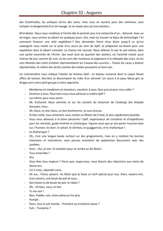 Chapitre 32 : Augures
des Cimefroides, les antiques terres des nains, mais nous en aurions pour des semaines, sans
compter la dangerosité d’un tel voyage. Je ne voyais plus qu’une solution…
M’endetter. Nous nous rendîmes à l’Arche dès le premier jour à la recherche d’un… Aéronef. Avec un
tel engin, nous serions au désert en quelques jours. Oui, mais où trouver ce bijou de technologie ? Et
comment financer une telle expédition ? Nos demandes firent chou blanc jusqu’à ce qu’un
aubergiste nous mette sur la piste d’un asura du nom de Splif, se préparant soi-disant pour une
expédition dans le désert convoité. La chance me souriait. Nous allâmes le voir le soir-même, dans
une partie excentrée de l’Arche. Qui avait tout du quartier des ateliers, où l’activité restait aussi
intense de jour comme de nuit, où les sons des marteaux se joignaient à la mélopée des scies, où les
vois hêlantes des chefs d’atelier réprimandaient les travaux des ouvriers… Toutes les races y étaient
réprésentées, et même des skritts comme des hyleks pouvaient se faire voir.
Un contremaître nous indiqua l’atelier du fameux Splif : un bateau renversé dont la coque faisait
office de toiture. Derrière se discernaient les mâts d’un aéronef. Un asura à la peau bleue gris se
dirigea vers notre petit groupe à notre approche.
- Mesdames et mesdames et messieurs, excelsior à vous. Que puis-je pour vous aider ?
- Excelsior à vous. Pourrions-nous nous adresser à maître Splif ?
- Lui-même, pour vous servir.
- Ah. Enchanté. Nous sommes ici sur les conseils du tenancier de l’auberge des Dolyaks
Assoupis, nous…
- Ah, Dezo, ce cher Dezo, un bon bonhomme. Je vous écoute.
- Et bien voilà, nous aimerions nous rendre au Désert de Cristal, le plus rapidement possible.
- Vous vous adressez à la bone personne ! Splif, organisateur de croisières et d’expéditions
pour les retraités, guide émérite et octolangue. Figurez-vous que je sais parler l’asurien bien
sur, l’humain, le charr, le sylvari, le skrittois, le quaggannais, et le zhaïtanique !
- Le zhaïtanique ?
- Oh, c’est une langue basée surtout sur des grognements, mais en y mettant les bonnes
intentions et intonations, vous pouvez entretenir de palpitantes discussions avec des
zombies.
- Hum… Oui, je vois. Et combien pour se rendre au dit désert.
- Tous ensemble ?
- Oui.
- Vous êtes tous majeurs ? Parce que, voyez-vous, nous faisons des réductions aux moins de
douze ans.
- J’ai 3 mois, répondit Lianis.
- Ah oui… Fichus sylvaris. Va falloir que je fasse un tarif spécial pour eux. Alors, voyons-voir,
trois sylvaris, une boule de poil et vous…
- Qui traites-tu de boule de poil, le nabot ?
- Oh… Eh bien, vous, en fait.
- Tu vas voir !
- Non, Yaddle, non, reste calme je t’en prie.
- Humph.
- Donc, tout ce joli monde… Première ou troisième classe ?
- Euh… Troisième ?
 