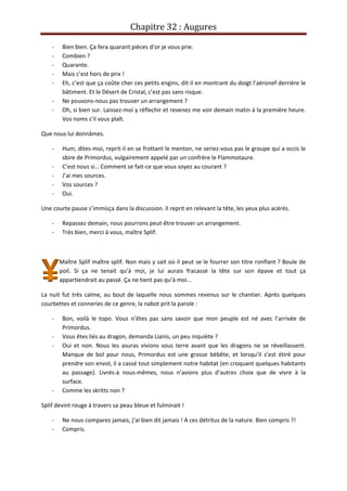 Chapitre 32 : Augures
- Bien bien. Ça fera quarant pièces d’or je vous prie.
- Combien ?
- Quarante.
- Mais c’est hors de prix !
- Eh, c’est que ça coûte cher ces petits engins, dit-il en montrant du doigt l’aéronef derrière le
bâtiment. Et le Désert de Cristal, c’est pas sans risque.
- Ne pouvons-nous pas trouver un arrangement ?
- Oh, si bien sur. Laissez-moi y réflechir et revenez me voir demain matin à la première heure.
Vos noms s’il vous plaît.
Que nous lui donnâmes.
- Hum, dites-moi, reprit-il en se frottant le menton, ne seriez-vous pas le groupe qui a occis le
sbire de Primordus, vulgairement appelé par un confrère le Flammotaure.
- C’est nous si… Comment se fait-ce que vous soyez au courant ?
- J’ai mes sources.
- Vos sources ?
- Oui.
Une courte pause s’immisça dans la discussion. Il reprit en relevant la tête, les yeux plus acérés.
- Repassez demain, nous pourrons peut-être trouver un arrangement.
- Très bien, merci à vous, maître Splif.
Maître Splif maître splif. Non mais y sait où il peut se le fourrer son titre ronflant ? Boule de
poil. Si ça ne tenait qu’à moi, je lui aurais fracassé la tête sur son épave et tout ça
appartiendrait au passé. Ça ne tient pas qu’à moi...
La nuit fut très calme, au bout de laquelle nous sommes revenus sur le chantier. Après quelques
courbettes et conneries de ce genre, la nabot prit la parole :
- Bon, voilà le topo. Vous n’êtes pas sans savoir que mon peuple est né avec l’arrivée de
Primordus.
- Vous êtes liés au dragon, demanda Lianis, un peu inquiète ?
- Oui et non. Nous les asuras vivions sous terre avant que les dragons ne se réveillassent.
Manque de bol pour nous, Primordus est une grosse bébête, et lorsqu’il s’est étiré pour
prendre son envol, il a cassé tout simplement notre habitat (en croquant quelques habitants
au passage). Livrés-à nous-mêmes, nous n’avions plus d’autres choix que de vivre à la
surface.
- Comme les skritts non ?
Splif devint rouge à travers sa peau bleue et fulminait !
- Ne nous comparez jamais, j’ai bien dit jamais ! A ces détritus de la nature. Bien compris ?!
- Compris.
 