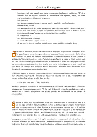 Chapitre 32 : Augures
- Primordus était trop occupé pour prendre possession des lieux et maintenant ? C’est un
tombeau dont les couloirs silencieux et poussiérieux sont arpentés, dit-on, par divers
charognards, golems défectueux et spectres.
- Des spectres ?
- Des fantômes, des esprits égarés comme vous les appeleriez vous les humains.
- Comme ceux d’Ascalon ?
- Oui, pas exactement. Les rares rescapés qui reviennent des couloirs hantés en parlent, à
travers leur folie, comme d’esprits indépendants, des fantômes libres et de toute espèce,
contrairement à ceux d’Ascalon qui sont rattachés à leur roi défunt.
- De toute espèce ?
- Des spectres de tout genre oui.
- Tu comptes t’y rendre un jour Aboune ?
- Ah ah ! Non ! Il faudrait être fou, complètement fou et suicidaire, pour aller là-bas !
Le contrat était signé, nous voilà maintenant archéologues du patrimoine asura prêts à faire
les poussières de Louran Sum pour récupérer quelques bibelots appartenant à de lointaines
époques. Les pales de l’aéronef vrombrissaient. La machine tremblait et des spasmes se
saisissaient d’elles maintenant. Les voiles s’agitaient, se gonflaient. La magie se faisait sentir à plein
nez. Dans un toussotement grinçant des machines, le métal crissa d’abord, puis l’engin prit son envol
lourdement. Les matelots couraient dans tous les sens sur le pont, ici pour élever une voile, là-bas
pour délier un cordage, plus loin pour donner des ordres. Une vraie petite fourmilière d’une
vingtaine de membres que nous regardions faire.
Déjà l’Arche du Lion se dessinait en contrebas. Certains habitants nous faisaient signe de la main, et
leurs sihouettes disparaissant à mesure que nous nous élevions dans le ciel. L’aéronef finit par
tourner sur lui-même, laissant le soleil dans nos dos.
- Louran Sum, nous voilà ! s’écria maître Splif.
Les hélices gagnèrent en intensité et battèrent des ailes à toute allure. L’aéronef avança timidement
puis gagna en vitesse progressivement. L’Arche était déjà derrière nous lorsque l’aéronef était au
meilleur de sa vitesse. L’ingéniosité des autres peuples est surprenante et ne cessera de
m’émerveiller.
Au dire de maître Splif, il nous faudrait quatre jours de voyage pour se rendre à bon port. Je ne
sais pas si j’ai fait le bon choix, mais il fallait en faire un de toute façon. Sans plus d’informations
pour retrouver ma mère, il fallait bien que je tente ma chance quelque part. Et, à vrai dire,
l’estuaire de Louran Sum me semblait être un bon départ. Peut-être y trouverais-je des indices quant
à la présence de ma maman. Maman… Pourquoi es-tu partie aussi loin ? Qu’est-ce qui t’a poussé à
m’abandonner pour te rendre dans des contrées aussi hostiles ? Prends soin de toi, je t’en prie.
Les paysages se succédaient au gré de la rapide avancée de notre vaisseau. A bâbord se discernaient
les brumes éternelles des marais de Lumillule. Un chemin meurtrier et hostile pour qui ose affronter
les brumes. Un chemin potentiel pour nos amis… J’espère qu’ils s’en sortent bien et qu’ils auront su
 