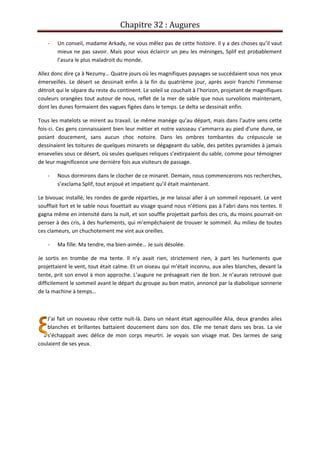 Chapitre 32 : Augures
- Un conseil, madame Arkady, ne vous mêlez pas de cette histoire. Il y a des choses qu’il vaut
mieux ne pas savoir. Mais pour vous éclaircir un peu les méninges, Splif est probablement
l’asura le plus maladroit du monde.
Allez donc dire ça à Nezumy… Quatre jours où les magnifiques paysages se succédaient sous nos yeux
émerveillés. Le désert se dessinait enfin à la fin du quatrième jour, après avoir franchi l’immense
détroit qui le sépare du reste du continent. Le soleil se couchait à l’horizon, projetant de magnifiques
couleurs orangées tout autour de nous, reflet de la mer de sable que nous survolions maintenant,
dont les dunes formaient des vagues figées dans le temps. Le delta se dessinait enfin.
Tous les matelots se mirent au travail. Le même manège qu’au départ, mais dans l’autre sens cette
fois-ci. Ces gens connaissaient bien leur métier et notre vaisseau s’ammarra au pied d’une dune, se
posant doucement, sans aucun choc notoire. Dans les ombres tombantes du crépuscule se
dessinaient les toitures de quelques minarets se dégageant du sable, des petites pyramides à jamais
ensevelies sous ce désert, où seules quelques reliques s’extirpaient du sable, comme pour témoigner
de leur magnificence une dernière fois aux visiteurs de passage.
- Nous dormirons dans le clocher de ce minaret. Demain, nous commencerons nos recherches,
s’exclama Splif, tout enjoué et impatient qu’il était maintenant.
Le bivouac installé, les rondes de garde réparties, je me laissai aller à un sommeil reposant. Le vent
soufflait fort et le sable nous fouettait au visage quand nous n’étions pas à l’abri dans nos tentes. Il
gagna même en intensité dans la nuit, et son souffle projettait parfois des cris, du moins pourrait-on
penser à des cris, à des hurlements, qui m’empêchaient de trouver le sommeil. Au milieu de toutes
ces clameurs, un chuchotement me vint aux oreilles.
- Ma fille. Ma tendre, ma bien-aimée… Je suis désolée.
Je sortis en trombe de ma tente. Il n’y avait rien, strictement rien, à part les hurlements que
projettaient le vent, tout était calme. Et un oiseau qui m’était inconnu, aux ailes blanches, devant la
tente, prit son envol à mon approche. L’augure ne présageait rien de bon. Je n’aurais retrouvé que
difficilement le sommeil avant le départ du groupe au bon matin, annoncé par la diabolique sonnerie
de la machine à temps…
J’ai fait un nouveau rêve cette nuit-là. Dans un néant était agenouillée Alia, deux grandes ailes
blanches et brillantes battaient doucement dans son dos. Elle me tenait dans ses bras. La vie
s’échappait avec délice de mon corps meurtri. Je voyais son visage mat. Des larmes de sang
coulaient de ses yeux.
 