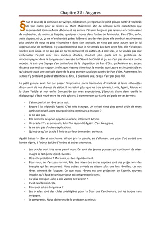 Chapitre 32 : Augures
Sur le seuil de la demeure de Svynge, méditative, je regardais le petit groupe sortir d’Hoelbrak
de bon matin pour se rendre au Mont Maëlstrom afin de détruire cette malédiction que
représentait Jormun-Anda. Aboune et les autres n’étaient toujours pas revenus et continuaient
de rechercher, du moins je l’espère, quelques choses dans l’antre de Primordus. Pan d’Orr, enfin,
avait disparu, et ça, ça ne m’enchantait guère. Même si ces derniers jours elle semblait relativement
plus proche de nous et plus « humaine » dans son attitude, ce n’est pas pour autant que je lui
accordais plus de confiance. Il y a quelquechose que je ne sentais pas dans cette fille, elle n’était pas
sincère avec nous. Je ne sais pas ce qu’en pensaient les autres et, à dire vrai, je ne voulais pas leur
embrouiller l’esprit avec mes sombres doutes, d’autant plus qu’ils ont la gentillesse de
m’accompagner dans la dangereuse traversée du Désert de Cristal et ça, ce n’est pas donné à tout le
monde. Je sais que Svynge s’en contrefous de la disparition de Pan d’Orr, qu’Aelwynn est autant
distante que moi par rapport à elle, que Nezumy aime tout le monde, que Lazare est inconsolable et
qu’Aboune avait une attitude digne de la plus grande suspicion auprès de Pan d’Orr. Autrement, les
autres n’y prêtaient guère d’attention au final, à première vue, ce qui n’est pas plus mal.
Le petit groupe avait fini par passer l’imposante porte barricadée d’Hoelbrak et leurs silhouettes
disparurent de nos champs de vision. Il ne restait plus que les trois sylvaris, Lianis, Agaéti, Altyon, et
la charr Yaddle et moi enfin. Concentrée sur mes expectatives, j’écoutais d’une demi oreille le
dialogue qui s’était noué entre les trois sylvaris, à commencer par Lianis qui parla en ces termes :
- J’ai encore fait un rêve cette nuit.
- Encore ? lui répondit Agaéti. C’est très étrange. Un sylvari n’est plus censé avoir de rêves
après son réveil, alors pourquoi toi tu continues à en avoir ?
- Je ne sais pas.
- Elle doit être ce qu’on appelle un oracle, intervient Altyon.
- Un oracle ? Tu es sérieux là, Alty ? lui répondit Agaéti. C’est très grave.
- Je ne vois pas d’autres explications.
- Qu’est-ce qu’un oracle ? finis-je par leur demander, curieuse.
Agaéti baissa la tête et ronchonna. Altyon pris la parole, en s’allumant une pipe d’où sortait une
fumée légère, à l’odeur épicée d’herbes et autres aromates.
- Les oracles sont très rares parmi nous. Ce sont des jeunes pousses qui continuent de rêver
malgré le fait qu’ils soient réveillés.
- Où est le problème ? Moi aussi je rêve régulièrement.
- Pour nous, ce n’est pas normal, Alia. Les rêves des autres espèces sont des projections des
énergies qui les entourent. Nous autres sylvaris ne rêvons plus une fois réveillés, car nos
rêves tiennent de l’augure. Ce que nous rêvons est une projection de l’avenir, souvent
imagée, qu’il faut décortiquer pour en comprendre le sens.
- Tu veux dire que Lianis a des visions de l’avenir ?
- C’est exactement cela.
- Pourquoi est-ce dangereux ?
- Les oracles sont des cibles privilégiées pour la Cour des Cauchemars, qui les traque sans
vergogne.
- Je comprends. Nous tâcherons de la protéger au mieux.
 