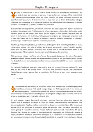 Chapitre 32 : Augures
Ouais, un rêve quoi. On va pas en faire un steack. Moi aussi je rêve de trucs, des dragons à qui
je botte le train par exemple, et alors, on va pas en faire un fromage, si ? Le vent vivifiant
soufflait dans mon pelage tandis que Lianis racontait son songe. Pourquoi ai-je voulu les
aider ? Je m’en fous un peu de sa maman moi. Le truc, c’est que le Désert de Cristal est très peu
répertorié par mon peuple, si ça me permet d’obtenir des informations intéressantes sur ce lieu au
sud de la Citadelle Noire, ça me fera peut être une promotion.
Et puis merde, sans trop réfléchir, j’ai consenti à les aider. Bof, c’est pas pour me déplaire je pense, ils
se battent bien et, pour moi, c’est l’occasion de m’ouvrir aux autres cultures. Bon, si c’est pour parler
de rêves, ça va vite me gonfler. Mais depuis que les dragons se sont réveillés, la guerre entre les
charrs et les humains a pris fin. Ouais, une longue guerre sanglante que mon peuple remportait haut
la main. S’il n’y avait pas eu ces dragons de malheur, il n’y aurait plus eu d’humains sur ce continent,
et mon peuple aurait retrouvé ses terres ancestrales. Pourtant…
Pourtant, je finis par m’y habituer, à ces humains. Je fais partie de la nouvelle génération de charr,
notre guerre à nous, c’est celle qu’on livre aux dragons. Nos unions à nous, c’est celles que l’on
forme avec les autres peuples. Réussirons-nous à vivre dans la paix et l’harmonie même si les
dragons chutent ? C’est mettre la charrue avant le dolyak je pense. On verra bien.
Mais une chose est sure : je n’aime pas qu’on me dise ce que je dois penser des autres. Alors partir
en expédition avec d’autres expèces me permettra de me donner un avis qui me sera propre tout en
me déroullant un peu les muscles. Le désert est connu pour son inhospitalité, une bonne occasion de
m’aguerrir.
On a attendu l’après-midi pour partir. Alia espérait je ne sais trop quoi, le retour de Pan d’Orr peut
être, ou de Guess et des quatre asuras. Il n’en fut rien, Hoelbrak vaquait à ses occupations
habituelles sans rupture aucune dans sa monotonie. Alia finit par se lever et, en soupirant, nous
déclara :
- En route.
Le problème avec les déserts, en plus d’être arides et de posséder une faune sauvage pas très
sympathique, c’est que c’est grand. Lorsque Logan me fit le signalement de ma mère aux
alentours du désert, c’est tellement enjouée que je partis en oubliant de demander des détails.
Grossière erreur. Par où commencer ? Le groupe de Svynge en avait pour deux semaines aller-retour
si tout se passait bien, alors il me fallait relever le défi.
Il y avait plusieurs moyens d’accéder à cet espace : partir de l’Arche en bateau pour traverser les
régions d’Orr et débarquer au Détroit du Cristal où, paraît-il, une antique ville serait enterrée sous
des tonnes de sable. Trop long malheureusement, trop dangereux aussi (les régions d’Orr ne sont pas
encore tout à fait sécurisées, je n’aimerais guère me retrouver face à un kraken ou créature du
même genre). Il y avait bien entendu l’escale Noifaucon, celle qu’avait emprunté les Fils de la
Destinée il y a de cela des années. La plus rapide certes, mais depuis que Kralkatorrik a survolé la
région, ses pantins maléfiques patrouillent ces régions et ce serait courir au suicide que de traverser
ses armées pour retrouver mère. Il nous restait la possibilité de couper à travers les hautes chaines
 