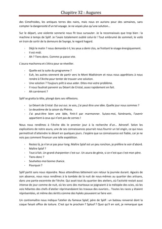Chapitre 32 : Augures
des Cimefroides, les antiques terres des nains, mais nous en aurions pour des semaines, sans
compter la dangerosité d’un tel voyage. Je ne voyais plus qu’une solution…
Sur le départ, une violente sonnerie nous fit tous sursauter. Je la reconnaissais que trop bien : la
machine à temps de Splif. Je l’avais totalement oublié celui-là ! Tout embrumé de sommeil, le voilà
en train de sortir de la demeure de Svynge, le regard hagard.
- Déjà le matin ? nous demanda-t-il, les yeux a demi clos, se frottant le visage énergiquement.
- Il est midi.
- Ah ? Tiens donc. Comme ça passe vite.
L’asura machonna et s’étira pour se réveiller.
- Quelle est la suite du programme ?
- Euh, les autres viennent de partir vers le Mont Maëlstrom et nous nous apprêtions à nous
rendre à l’Arche pour tenter de trouver une solution.
- Une solution ? Toujours prêt à vous aider. Dites-moi votre problème.
- Il nous faudrait parvenir au Désert de Cristal, assez rapidement en fait.
- Ah carrément ?
Splif se gratta la tête, plongé dans ses réflexions.
- Le Désert de Cristal. Oui oui oui. Je vois, j’ai peut être une idée. Quelle jour nous sommes ?
- Le deuxième de la saison du Phénix.
- J’ai peut-être bien une idée, finit-il par marmonner. Suivez-moi, fainénants, l’avenir
appartient à ceux qui n’ont pas de cernes !
Nous nous rendîmes à l’Arche dès le premier jour à la recherche d’un… Aéronef. Selon les
explications de notre asura, une de ses connaissances pourrait nous fournir un tel engin, ce qui nous
permettrait d’atteindre le désert en quelques jours. J’espère que sa connaissance est fiable, car je ne
vois pas comment financer une telle expédition.
- Restez là, je n’en ai pas pour long. Maître Splaf est un peu ronchon, je préfère le voir d’abord.
- Maître Splaf ?
- Tout à fait. Un grand charpentier c’est sur. Un asura de génie, si ce n’est que c’est mon père.
- Tiens donc ?
- Souhaitez-moi bonne chance.
- Pourquoi ?
Splif partit sans nous répondre. Nous attendîmes bêtement son retour la journée durant. Agacés de
son absence, nous nous rendîmes à la tombée de la nuit de nous-mêmes au quartier des artisans,
dans une partie excentrée de l’Arche. Qui avait tout du quartier des ateliers, où l’activité restait aussi
intense de jour comme de nuit, où les sons des marteaux se joignaient à la mélopée des scies, où les
vois hêlantes des chefs d’atelier réprimandaient les travaux des ouvriers… Toutes les races y étaient
réprésentées, et même des skritts comme des hyleks pouvaient se faire voir.
Un contremaître nous indiqua l’atelier du fameux Splaf, père de Splif : un bateau renversé dont la
coque faisait office de toiture. C’est qui le prochain ? Splouf ? Quoi qu’il en soit, je remarquai que
 