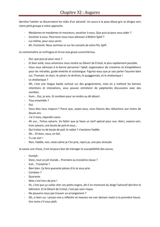 Chapitre 32 : Augures
derrière l’atelier se discernaient les mâts d’un aéronef. Un asura à la peau bleue gris se dirigea vers
notre petit groupe à notre approche.
- Mesdames et mesdames et messieurs, excelsior à vous. Que puis-je pour vous aider ?
- Excelsior à vous. Pourrions-nous nous adresser à Maître Splaf ?
- Lui-même, pour vous servir.
- Ah. Enchanté. Nous sommes ici sur les conseils de votre fils, Splif.
Le contremaître se renfrogna et d’une voix grave surenchérissa.
- Oui, que puis-je pour vous ?
- Et bien voilà, nous aimerions nous rendre au Désert de Cristal, le plus rapidement possible.
- Vous vous adressez à la bonne personne ! Splaf, organisateur de croisières et d’expéditions
pour les retraités, guide émérite et octolangue. Figurez-vous que je sais parler l’asurien bien
sur, l’humain, le charr, le sylvari, le skrittois, le quaggannais, et le zhaïtanique !
- Le zhaïtanique ?
- Oh, c’est une langue basée surtout sur des grognements, mais en y mettant les bonnes
intentions et intonations, vous pouvez entretenir de palpitantes discussions avec des
zombies.
- Hum… Oui, je vois. Et combien pour se rendre au dit désert.
- Tous ensemble ?
- Oui.
- Vous êtes tous majeurs ? Parce que, voyez-vous, nous faisons des réductions aux moins de
douze ans.
- J’ai 3 mois, répondit Lianis.
- Ah oui… Fichus sylvaris. Va falloir que je fasse un tarif spécial pour eux. Alors, voyons-voir,
trois sylvaris, une boule de poil et vous…
- Qui traites-tu de boule de poil, le nabot ? s’exclama Yaddle.
- Oh… Eh bien, vous, en fait.
- Tu vas voir !
- Non, Yaddle, non, reste calme je t’en prie, repris-je, une peu stressée.
Je savais une chose, il est toujours bon de ménager la susceptibilité des asuras.
- Humph.
- Donc, tout ce joli monde… Première ou troisième classe ?
- Euh… Troisième ?
- Bien bien. Ça fera quarante pièces d’or je vous prie.
- Combien ?
- Quarante.
- Mais c’est hors de prix !
- Eh, c’est que ça coûte cher ces petits engins, dit-il en montrant du doigt l’aéronef derrière le
bâtiment. Et le Désert de Cristal, c’est pas sans risque.
- Ne pouvons-nous pas trouver un arrangement ?
- Oh, si bien sur. Laissez-moi y réflechir et revenez me voir demain matin à la première heure.
Vos noms s’il vous plaît.
 