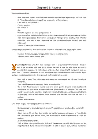 Chapitre 32 : Augures
Que nous lui donnâmes.
- Hum, dites-moi, reprit-il en se frottant le menton, vous êtes bien le groupe qui a occis le sbire
de Primordus, vulgairement appelé par un confrère le Flammotaure.
- C’est nous si… Un confrère ?
- J’ai mes sources.
- Vos sources ?
- Oui.
- Votre fils n’y serait pas pour quelque chose ?
- Cette limace ? Ce fils indigne ? Affronter un sbire de Primordus ? Ah ah, je me gausse ! Lui qui
n’est même pas capable de discerner un coupleur d’énergie d’une carotte, alors affronter
Primordus ! Non mais si vous croyez que me faire rire réduira le prix du tarif, vous vous
méprenez !
- Ah non, ce n’était pas notre intention.
Une courte pause s’immisça dans la discussion. Il reprit en relevant la tête, les yeux plus acérés.
- Repassez demain, nous pourrons peut-être trouver un arrangement.
- Très bien, merci à vous, maître Splaf.
Maître Splaf maître Splaf. Non mais y sait où il peut se le fourrer son titre ronflant ? Boule de
poil. Si ça ne tenait qu’à moi, je lui aurais fracassé la tête sur son épave et tout ça
appartiendrait au passé. Ça ne tient pas qu’à moi... Puis Splaf, et Splif, manquerait plus que
Splouf tiens ! La nuit fut très calme, au bout de laquelle nous sommes revenus sur le chantier. Après
quelques courbettes et conneries de ce genre, le maître nabot prit la parole :
- Bon, voilà le topo. Vous n’êtes pas sans savoir que mon peuple est né avec l’arrivée de
Primordus.
- Vous êtes liés au dragon, demanda Lianis, un peu inquiète ?
- Oui et non. Nous les asuras vivions sous terre avant que les dragons ne se réveillassent.
Manque de bol pour nous, Primordus est une grosse bébête, et lorsqu’il s’est étiré pour
prendre son envol, il a cassé tout simplement notre habitat (en croquant quelques habitants
au passage). Livrés-à nous-mêmes, nous n’avions plus d’autres choix que de vivre à la
surface.
- Comme les skritts non ?
Splaf devint rouge à travers sa peau bleue et fulminait !
- Ne nous comparez jamais, j’ai bien dit jamais ! A ces détritus de la nature. Bien compris ?!
- Compris.
- Où en étais-je. Ah oui, Rata Sum fondée, bla bla bla, les asuras qui sauvent la Tyrie, bla bla
bla. Le classique quoi. Et des ruines, des multitudes de ruine où sommeille le savoir des
anciens.
- Je commence à comprendre.
- Voilà le bidule : proche de l’Estuaire de Cristal, il y avait une merveille d’architecture, un lieu
magnificient et d’une richesse incomparable : la cité de Louran Sum, enfouie maintenant
 