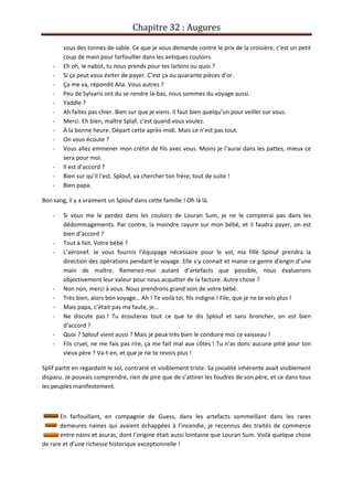 Chapitre 32 : Augures
sous des tonnes de sable. Ce que je vous demande contre le prix de la croisière, c’est un petit
coup de main pour farfouiller dans les antiques couloirs.
- Eh oh, le nabot, tu nous prends pour tes larbins ou quoi ?
- Si ça peut vous éviter de payer. C’est ça ou quarante pièces d’or.
- Ça me va, répondit Alia. Vous autres ?
- Peu de Sylvaris ont du se rendre là-bas, nous sommes du voyage aussi.
- Yaddle ?
- Ah faites pas chier. Bien sur que je viens. Il faut bien quelqu’un pour veiller sur vous.
- Merci. Eh bien, maître Splaf, c’est quand vous voulez.
- À la bonne heure. Départ cette après-midi. Mais ce n’est pas tout.
- On vous écoute ?
- Vous allez emmener mon crétin de fils avec vous. Moins je l’aurai dans les pattes, mieux ce
sera pour moi.
- Il est d’accord ?
- Bien sur qu’il l’est. Splouf, va chercher ton frère, tout de suite !
- Bien papa.
Bon sang, il y a vraiment un Splouf dans cette famille ! Oh là là.
- Si vous me le perdez dans les couloirs de Louran Sum, je ne le compterai pas dans les
dédommagements. Par contre, la moindre rayure sur mon bébé, et il faudra payer, on est
bien d’accord ?
- Tout à fait. Votre bébé ?
- L’aéronef. Je vous fournis l’équipage nécessaire pour le vol, ma fille Splouf prendra la
direction des opérations pendant le voyage. Elle s’y connait et manie ce genre d’engin d’une
main de maître. Ramenez-moi autant d’artefacts que possible, nous évaluerons
objectivement leur valeur pour nous acquitter de la facture. Autre chose ?
- Non non, merci à vous. Nous prendrons grand soin de votre bébé.
- Très bien, alors bon voyage… Ah ! Te voilà toi, fils indigne ! File, que je ne te vois plus !
- Mais papa, c’était pas ma faute, je…
- Ne discute pas ! Tu écouteras tout ce que te dis Splouf et sans broncher, on est bien
d’accord ?
- Quoi ? Splouf vient aussi ? Mais je peux très bien le conduire moi ce vaisseau !
- Fils cruel, ne me fais pas rire, ça me fait mal aux côtes ! Tu n’as donc aucune pitié pour ton
vieux père ? Va-t-en, et que je ne te revois plus !
Splif partit en regardant le sol, contrarié et visiblement triste. Sa jovialité inhérente avait visiblement
disparu. Je pouvais comprendre, rien de pire que de s’attirer les foudres de son père, et ce dans tous
les peuples manifestement.
En farfouillant, en compagnie de Guess, dans les artefacts sommeillant dans les rares
demeures naines qui avaient échappées à l’incendie, je reconnus des traités de commerce
entre nains et asuras, dont l’origine était aussi lointaine que Louran Sum. Voilà quelque chose
de rare et d’une richesse historique exceptionnelle !
 