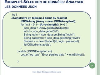 try {
//Construire un tableau à partir du résultat
JSONArray jArray = new JSONArray(text);
for (int i = 0; i < jArray.length(); i++) {
json_data = jArray.getJSONObject(i);
int id = json_data.getInt("id");
String login = json_data.getString("login");
String password = json_data.getString("pwd");
Student s = new Student(id, login, password);
listOfStudients.add(s);
}
} catch (JSONException e) {
Log.e("log_tag", "Error parsing data " + e.toString());
}
EXEMPLE1-SÉLECTION DE DONNÉES: ANALYSER
LES DONNÉES JSON
Imene Sghaier-Développement Mobile Avancé
24
 